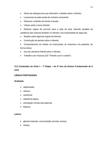 • Obras de arte/gravuras que estimulem o debate sobre o trânsito;
• Locomover-se pela escola de maneira consciente;
• Observar o trânsito em frente à escola;
• Vídeos sobre o tema trânsito;
• Elaborar regras de convívio para a sala de aula, fazendo paralelo da
existência das mesmas também no trânsito e da necessidade de segui-las;
• Noções sobre algumas regras de trânsito;
• Construção de painéis sobre o trânsito;
• Comportamento do ciclista, do motociclista, do motorista e do pedestre, de
forma lúdica;
• Uso da Literatura Infantil sobre o trânsito;
• Trabalho com músicas (CD “Trânsito ouvir e cantar”).
15.3 Conteúdos do Ciclo I – 1ª Etapa – do 2º Ano do Ensino Fundamental de 9
anos
LÍNGUA PORTUGUESA
Oralidade
• objetividade;
• clareza;
• coerência;
• seqüência lógica;
• articulação correta das palavras;
• fluência.
Leitura
• gêneros textuais: comunicação (convite, avisos);
• rótulos;
285
 