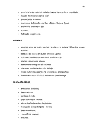 • propriedade dos materiais – cheiro, textura, transparência, opacidade;
• relação dos materiais com o calor;
• prevenção de acidentes;
• movimento de Rotação e os Dias e Noites (Sistema Solar);
• movimento aparente do Sol;
• sombras;
• habitação e vestimenta.
HISTÓRIA
• pessoas com as quais convive: familiares e amigos (diferentes grupos
sociais);
• cotidiano de criança em outros tempos e lugares;
• cotidiano das diferentes estruturas familiares hoje;
• direitos e deveres da criança;
• ser humano como parte da natureza;
• diferentes manifestações culturais hoje;
• meios multimídia presentes no cotidiano das crianças hoje;
• influência da mídia no modo de viver das pessoas hoje.
EDUCAÇÃO FÍSICA
• brinquedos cantados;
• jogos motores;
• cantigas de roda;
• jogos com regras simples;
• elementos fundamentais da ginástica;
• localização espaço temporal – noção;
• jogos intelectivos;
• consciência corporal;
• circuitos.
289
 