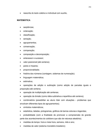 • reescrita do texto coletivo e individual com auxílio.
MATEMÁTICA
• seqüências;
• ordenação;
• classificação;
• seriação;
• agrupamentos;
• conservação;
• comparação;
• composição e decomposição;
• antecessor e sucessor;
• valor posicional (até centena);
• pares e ímpares;
• proporcionalidade;
• história dos números (contagem, sistemas de numeração);
• linguagem matemática;
• estimativa;
• operações de adição e subtração (como adição de parcelas iguais e
proporção) até centena;
• operação de multiplicação até centenas;
• operação da divisão (como idéia subtrativa e repartitiva até centena);
• combinatória (possibilitar ao aluno lidar com situações - problemas que
envolvam diferentes tipos de agrupamentos);
• símbolos matemáticos;
• estatística, tabelas, pictogramas, gráficos de barras colunas e legendas;
• probabilidade (com a finalidade de promover a compreensão de grande
parte dos acontecimentos do cotidiano que são de natureza aleatória);
• medidas de tempo: hora e meia hora, semana, mês e ano;
• medidas de valor (sistema monetário brasileiro);
294
 