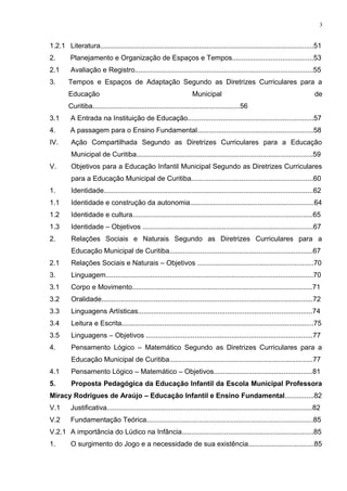 1.2.1 Literatura..............................................................................................................51
2. Planejamento e Organização de Espaços e Tempos..........................................53
2.1 Avaliação e Registro............................................................................................55
3. Tempos e Espaços de Adaptação Segundo as Diretrizes Curriculares para a
Educação Municipal de
Curitiba............................................................................56
3.1 A Entrada na Instituição de Educação.................................................................57
4. A passagem para o Ensino Fundamental............................................................58
IV. Ação Compartilhada Segundo as Diretrizes Curriculares para a Educação
Municipal de Curitiba...........................................................................................59
V. Objetivos para a Educação Infantil Municipal Segundo as Diretrizes Curriculares
para a Educação Municipal de Curitiba...............................................................60
1. Identidade............................................................................................................62
1.1 Identidade e construção da autonomia................................................................64
1.2 Identidade e cultura.............................................................................................65
1.3 Identidade – Objetivos ........................................................................................67
2. Relações Sociais e Naturais Segundo as Diretrizes Curriculares para a
Educação Municipal de Curitiba..........................................................................67
2.1 Relações Sociais e Naturais – Objetivos ............................................................70
3. Linguagem...........................................................................................................70
3.1 Corpo e Movimento.............................................................................................71
3.2 Oralidade.............................................................................................................72
3.3 Linguagens Artísticas..........................................................................................74
3.4 Leitura e Escrita...................................................................................................75
3.5 Linguagens – Objetivos ......................................................................................77
4. Pensamento Lógico – Matemático Segundo as Diretrizes Curriculares para a
Educação Municipal de Curitiba..........................................................................77
4.1 Pensamento Lógico – Matemático – Objetivos...................................................81
5. Proposta Pedagógica da Educação Infantil da Escola Municipal Professora
Miracy Rodrigues de Araújo – Educação Infantil e Ensino Fundamental...............82
V.1 Justificativa..........................................................................................................82
V.2 Fundamentação Teórica......................................................................................85
V.2.1 A importância do Lúdico na Infância....................................................................85
1. O surgimento do Jogo e a necessidade de sua existência..................................85
3
 