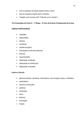 • Criar e participar de peças teatrais sobre o tema;
• Uso da Literatura Infantil sobre o trânsito;
• Trabalho com músicas (CD “Trânsito ouvir e cantar”).
15.5 Conteúdos do Ciclo II – 1ª Etapa – 4º Ano do Ensino Fundamental de 9 anos
LÍNGUA PORTUGUESA
• oralidade;
• objetividade;
• clareza;
• coerência;
• seqüência lógica;
• articulação correta das palavras;
• fluência;
• argumentação;
• adequação vocabular;
• adequação ao interlocutor;
• adequação à situação;
Leitura e Escrita
• gêneros textuais: narrativos, informativos, comunicação (cartas e bilhetes);
• publicitários;
• injuntivos (instrução);
• poéticos;
• pontuação;
• ritmo;
• fluência;
• entonação;
• fruição;
300
 