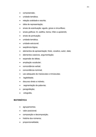 • compreensão;
• unidade temática;
• relação oralidade e escrita;
• idéia de representação;
• sinais de acentuação: agudo, grave e circunflexo;
• sinais gráficos: til, cedilha, trema, hífen e apóstrofo;
• sinais de pontuação;
• unidade temática;
• unidade estrutural;
• seqüência lógica;
• elementos de apresentação: título, vocativo, autor, data;
• elementos coesivos, argumentação;
• expansão de idéias;
• ampliação vocabular;
• concordância verbal;
• concordância nominal;
• uso adequado de maiúsculas e minúsculas;
• legibilidade;
• discurso direto e indireto;
• segmentação de palavras;
• paragrafação;
• ortografia.
MATEMÁTICA
• agrupamentos;
• valor posicional;
• composição e decomposição;
• história dos números;
• proporcionalidade;
301
 