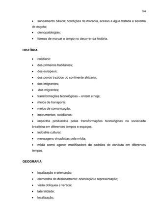 • saneamento básico: condições de moradia, acesso a água tratada e sistema
de esgoto;
• cronopatologias;
• formas de marcar o tempo no decorrer da história.
HISTÓRIA
• cotidiano:
• dos primeiros habitantes;
• dos europeus;
• dos povos trazidos do continente africano;
• dos imigrantes;
• dos migrantes;
• transformações tecnológicas – ontem e hoje;
• meios de transporte;
• meios de comunicação;
• instrumentos cotidianos;
• impactos produzidos pelas transformações tecnológicas na sociedade
brasileira em diferentes tempos e espaços;
• indústria cultural;
• mensagens vinculadas pela mídia;
• mídia como agente modificadora de padrões de conduta em diferentes
tempos.
GEOGRAFIA
• localização e orientação;
• elementos de deslocamento: orientação e representação;
• visão oblíquea e vertical;
• lateralidade;
• localização;
304
 
