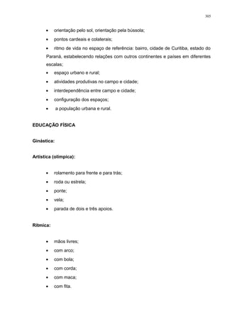 • orientação pelo sol, orientação pela bússola;
• pontos cardeais e colaterais;
• ritmo de vida no espaço de referência: bairro, cidade de Curitiba, estado do
Paraná, estabelecendo relações com outros continentes e países em diferentes
escalas;
• espaço urbano e rural;
• atividades produtivas no campo e cidade;
• interdependência entre campo e cidade;
• configuração dos espaços;
• a população urbana e rural.
EDUCAÇÃO FÍSICA
Ginástica:
Artística (olímpica):
• rolamento para frente e para trás;
• roda ou estrela;
• ponte;
• vela;
• parada de dois e três apoios.
Rítmica:
• mãos livres;
• com arco;
• com bola;
• com corda;
• com maca;
• com fita.
305
 
