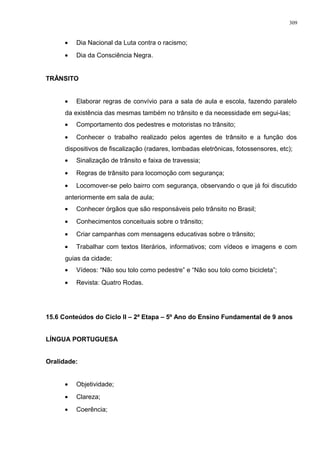 • Dia Nacional da Luta contra o racismo;
• Dia da Consciência Negra.
TRÂNSITO
• Elaborar regras de convívio para a sala de aula e escola, fazendo paralelo
da existência das mesmas também no trânsito e da necessidade em segui-las;
• Comportamento dos pedestres e motoristas no trânsito;
• Conhecer o trabalho realizado pelos agentes de trânsito e a função dos
dispositivos de fiscalização (radares, lombadas eletrônicas, fotossensores, etc);
• Sinalização de trânsito e faixa de travessia;
• Regras de trânsito para locomoção com segurança;
• Locomover-se pelo bairro com segurança, observando o que já foi discutido
anteriormente em sala de aula;
• Conhecer órgãos que são responsáveis pelo trânsito no Brasil;
• Conhecimentos conceituais sobre o trânsito;
• Criar campanhas com mensagens educativas sobre o trânsito;
• Trabalhar com textos literários, informativos; com vídeos e imagens e com
guias da cidade;
• Vídeos: “Não sou tolo como pedestre” e “Não sou tolo como bicicleta”;
• Revista: Quatro Rodas.
15.6 Conteúdos do Ciclo II – 2ª Etapa – 5º Ano do Ensino Fundamental de 9 anos
LÍNGUA PORTUGUESA
Oralidade:
• Objetividade;
• Clareza;
• Coerência;
309
 