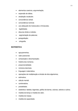 • elementos coesivos, argumentação;
• expansão de idéias;
• ampliação vocabular;
• concordância verbal;
• concordância nominal;
• uso adequado de maiúsculas e minúsculas;
• legibilidade;
• discurso direto e indireto;
• segmentação de palavras;
• paragrafação;
• ortografia.
MATEMÁTICA
• agrupamentos;
• valor posicional;
• composição e decomposição;
• história dos números;
• proporcionalidade;
• números decimais;
• linguagem matemática;
• operações de multiplicação e divisão de dois algarismos;
• estimativa;
• cálculo mental;
• combinatória;
• probalidade;
• estatística: tabelas, legendas, gráfico de barras, colunas, setores e outros;
• medida de tempo e medida de valor;
• medida de massa;
• medida de capacidade;
311
 