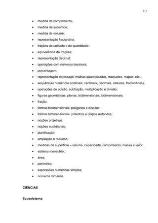 • medida de comprimento;
• medida de superfície;
• medida de volume;
• representação fracionária;
• frações de unidade e de quantidade;
• equivalência de frações;
• representação decimal;
• operações com números decimais;
• porcentagem;
• representação do espaço: malhas quadriculadas, maquetes, mapas, etc..;
• seqüências numéricas (ordinais, cardinais, decimais, naturais, fracionários);
• operações de adição, subtração, multiplicação e divisão;
• figuras geométricas: planas, tridimensionais, bidimensionais;
• fração;
• formas bidimensionais: polígonos e círculos;
• formas tridimensionais: poliedros e corpos redondos;
• noções projetivas;
• noções euclidianas;
• planificação;
• ampliação e redução;
• medidas de superfície – volume, capacidade, comprimento, massa e valor;
• sistema monetário;
• área;
• perímetro;
• expressões numéricas simples;
• números romanos.
CIÊNCIAS
Ecossistema:
312
 