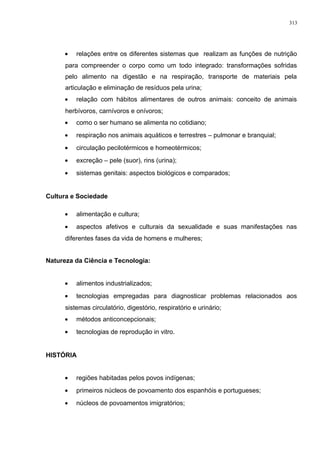 • relações entre os diferentes sistemas que realizam as funções de nutrição
para compreender o corpo como um todo integrado: transformações sofridas
pelo alimento na digestão e na respiração, transporte de materiais pela
articulação e eliminação de resíduos pela urina;
• relação com hábitos alimentares de outros animais: conceito de animais
herbívoros, carnívoros e onívoros;
• como o ser humano se alimenta no cotidiano;
• respiração nos animais aquáticos e terrestres – pulmonar e branquial;
• circulação pecilotérmicos e homeotérmicos;
• excreção – pele (suor), rins (urina);
• sistemas genitais: aspectos biológicos e comparados;
Cultura e Sociedade
• alimentação e cultura;
• aspectos afetivos e culturais da sexualidade e suas manifestações nas
diferentes fases da vida de homens e mulheres;
Natureza da Ciência e Tecnologia:
• alimentos industrializados;
• tecnologias empregadas para diagnosticar problemas relacionados aos
sistemas circulatório, digestório, respiratório e urinário;
• métodos anticoncepcionais;
• tecnologias de reprodução in vitro.
HISTÓRIA
• regiões habitadas pelos povos indígenas;
• primeiros núcleos de povoamento dos espanhóis e portugueses;
• núcleos de povoamentos imigratórios;
313
 