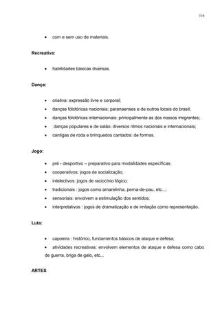 • com e sem uso de materiais.
Recreativa:
• habilidades básicas diversas.
Dança:
• criativa: expressão livre e corporal;
• danças folclóricas nacionais: paranaenses e de outros locais do brasil;
• danças folclóricas internacionais: principalmente as dos nossos imigrantes;
• danças populares e de salão: diversos ritmos nacionais e internacionais;
• cantigas de roda e brinquedos cantados: de formas.
Jogo:
• pré - desportivo – preparativo para modalidades específicas;
• cooperativos: jogos de socialização;
• intelectivos: jogos de raciocínio lógico;
• tradicionais : jogos como amarelinha, perna-de-pau, etc...;
• sensoriais: envolvem a estimulação dos sentidos;
• interpretativos : jogos de dramatização e de imitação como representação.
Luta:
• capoeira : histórico, fundamentos básicos de ataque e defesa;
• atividades recreativas: envolvem elementos de ataque e defesa como cabo
de guerra, briga de galo, etc...
ARTES
316
 