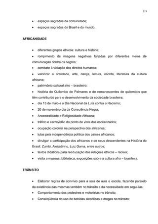 • espaços sagrados da comunidade;
• espaços sagrados do Brasil e do mundo.
AFRICANIDADE
• diferentes grupos étnicos: cultura e história;
• rompimento de imagens negativas forjadas por diferentes meios de
comunicação contra os negros;
• combate à violação dos direitos humanos;
• valorizar a oralidade, arte, dança, leitura, escrita, literatura da cultura
africana;
• patrimônio cultural afro – brasileiro;
• história do Quilombo de Palmares e de remanescentes de quilombos que
têm contribuído para o desenvolvimento da sociedade brasileira;
• dia 13 de maio e o Dia Nacional da Luta contra o Racismo;
• 20 de novembro dia da Consciência Negra;
• Ancestralidade e Religiosidade Africana;
• tráfico e escravidão do ponto de vista dos escravizados;
• ocupação colonial na perspectiva dos africanos;
• lutas pela independência política dos países africanos;
• divulgar a participação dos africanos e de seus descendentes na História do
Brasil: Zumbi, Aleijadinho, Luiz Gama, entre outros;
• textos didáticos para reeducação das relações étnicos – raciais;
• visita a museus, biblioteca, exposições sobre a cultura afro – brasileira.
TRÂNSITO
• Elaborar regras de convívio para a sala de aula e escola, fazendo paralelo
da existência das mesmas também no trânsito e da necessidade em segui-las;
• Comportamento dos pedestres e motoristas no trânsito;
• Conseqüência do uso de bebidas alcoólicas e drogas no trânsito;
319
 