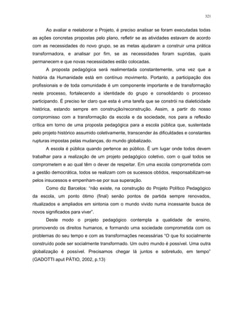 Ao avaliar e reelaborar o Projeto, é preciso analisar se foram executadas todas
as ações concretas propostas pelo plano, refletir se as atividades estavam de acordo
com as necessidades do novo grupo, se as metas ajudaram a construir uma prática
transformadora, e analisar por fim, se as necessidades foram supridas, quais
permanecem e que novas necessidades estão colocadas.
A proposta pedagógica será realimentada constantemente, uma vez que a
história da Humanidade está em contínuo movimento. Portanto, a participação dos
profissionais e de toda comunidade é um componente importante e de transformação
neste processo, fortalecendo a identidade do grupo e consolidando o processo
participando. É preciso ter claro que esta é uma tarefa que se constrói na dialeticidade
histórica, estando sempre em construção/reconstrução. Assim, a partir do nosso
compromisso com a transformação da escola e da sociedade, nos para a reflexão
crítica em torno de uma proposta pedagógica para a escola pública que, sustentada
pelo projeto histórico assumido coletivamente, transcender às dificuldades e constantes
rupturas impostas pelas mudanças, do mundo globalizado.
A escola é pública quando pertence ao público. É um lugar onde todos devem
trabalhar para a realização de um projeto pedagógico coletivo, com o qual todos se
comprometem e ao qual têm o dever de respeitar. Em uma escola comprometida com
a gestão democrática, todos se realizam com os sucessos obtidos, responsabilizam-se
pelos insucessos e empenham-se por sua superação.
Como diz Barcelos: “não existe, na construção do Projeto Político Pedagógico
da escola, um ponto ótimo (final) senão pontos de partida sempre renovados,
ritualizados e ampliados em sintonia com o mundo vivido numa incessante busca de
novos significados para viver”.
Deste modo o projeto pedagógico contempla a qualidade de ensino,
promovendo os direitos humanos, e formando uma sociedade comprometida com os
problemas do seu tempo e com as transformações necessárias “O que foi socialmente
construído pode ser socialmente transformado. Um outro mundo é possível. Uma outra
globalização é possível. Precisamos chegar lá juntos e sobretudo, em tempo”
(GADOTTI aput PÁTIO, 2002, p.13)
321
 
