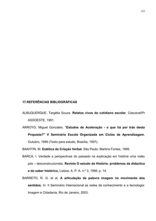 17.REFERÊNCIAS BIBLIOGRÁFICAS
ALBUQUERQUE, Targélia Souza. Relatos vivos do cotidiano escolar. Cascavel/Pr
ASSOESTE, 1991.
ARROYO, Miguel Gonzales. "Estudos de Aceleração - o que há por trás desta
Proposta?" V Seminário Escola Organizada em Ciclos de Aprendizagem,
Outubro, 1999 (Texto para estudo, Brasília, 1997).
BAKHTIN, M. Estética da Criação Verbal. São Paulo: Martins Fontes, 1999.
BARCA. I. Verdade e perspectivas do passado na explicação em história uma visão
pós – desconstrucionista. Revista O estudo da História: problemas da didactica
e do saber histórico, Lisboa, A. P. A. n.º 3, 1998, p. 14.
BARRETO, R. G. et al. A articulação da palavra imagem no movimento dos
sentidos. In: II Seminário Internacional as redes de conhecimento e a tecnologia:
Imagem e Cidadania, Rio de Janeiro, 2003.
322
 