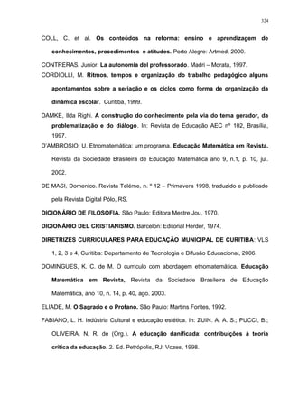 COLL, C. et al. Os conteúdos na reforma: ensino e aprendizagem de
conhecimentos, procedimentos e atitudes. Porto Alegre: Artmed, 2000.
CONTRERAS, Junior. La autonomia del professorado. Madri – Morata, 1997.
CORDIOLLI, M. Ritmos, tempos e organização do trabalho pedagógico alguns
apontamentos sobre a seriação e os ciclos como forma de organização da
dinâmica escolar. Curitiba, 1999.
DAMKE, Ilda Righi. A construção do conhecimento pela via do tema gerador, da
problematização e do diálogo. In: Revista de Educação AEC nº 102, Brasília,
1997.
D’AMBROSIO, U. Etnomatemática: um programa. Educação Matemática em Revista.
Revista da Sociedade Brasileira de Educação Matemática ano 9, n.1, p. 10, jul.
2002.
DE MASI, Domenico. Revista Teléme, n. º 12 – Primavera 1998, traduzido e publicado
pela Revista Digital Pólo, RS.
DICIONÁRIO DE FILOSOFIA. São Paulo: Editora Mestre Jou, 1970.
DICIONÁRIO DEL CRISTIANISMO. Barcelon: Editorial Herder, 1974.
DIRETRIZES CURRICULARES PARA EDUCAÇÃO MUNICIPAL DE CURITIBA: VLS
1, 2, 3 e 4, Curitiba: Departamento de Tecnologia e Difusão Educacional, 2006.
DOMINGUES, K. C. de M. O currículo com abordagem etnomatemática. Educação
Matemática em Revista, Revista da Sociedade Brasileira de Educação
Matemática, ano 10, n. 14, p. 40, ago. 2003.
ELIADE, M. O Sagrado e o Profano. São Paulo: Martins Fontes, 1992.
FABIANO, L. H. Indústria Cultural e educação estética. In: ZUIN. A. A. S.; PUCCI, B.;
OLIVEIRA. N, R. de (Org.). A educação danificada: contribuições à teoria
crítica da educação. 2. Ed. Petrópolis, RJ: Vozes, 1998.
324
 