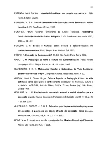 FAZENDA, Ivani Arantes. Interdisciplinaridade: um projeto em parceria. São
Paulo, Edições Loyola.
FERREIRA, N. S. C. Gestão Democrática da Educação: atuais tendências, novos
desafios. 2. Ed. São Paulo: Cortez, 2000.
FONAPER. Fórum Nacional Permanente do Ensino Religioso. Parâmetros
Curriculares Nacionais do Ensino Religioso. 2. Ed. São Paulo: Ave Maria, 1997,
2000. p. 34 – 37.
FORQUIN, J. C. Escola e Cultura: bases sociais e epistemológicas do
conhecimento escolar. Porto Alegre: Artes Médicas Sul, 1993.
FREIRE, P. Extensão ou Comunicação? 10. Ed. São Paulo: Paz e Terra, 1992.
GADOTTI, M. Pedagogia da terra e cultura da sustentabilidade. Pátio: revista
pedagógica. Porto Alegre: Artmed, n. 19, nov. – jan., 2002.
GIARDINETO, J. R. B. Matemática Escolar e Matemática da Vida Cotidiana:
polêmicas de nosso tempo. Campinas: Autores Associados, 1999, p. 60.
GIROUX, Henri A. Simon. Roger. Cultura Popular e Pedagogia Crítica; A vida
cotidiana como base para o conhecimento curricular. In: Currículo, cultura e
sociedade. MOREIRA, Antonio Flávio; SILVA, Tomaz Tadeu (org) São Paulo;
Cortez 1994.
GOULART, M. I. M. Conhecimento do mundo natural e social: desafios para a
educação infantil. Revista Criança do Professor de Educação Infantil, n.º 39, p. 25
– 29, abr. 2005.
GUEDES D.P., GUEDES, J. E. R. P. Subsídios para implementação de programas
direcionados à promoção da saúde através da educação física escolar.
Revista APEF, Londrina, v.8, n. 15, p. 3 – 11, 1993.
HEINE, V. A. A capoeira e a escola: criando relações, Revista Discutindo Educação
Física, São Paulo, ano 1, n. 1, 2005.
325
 