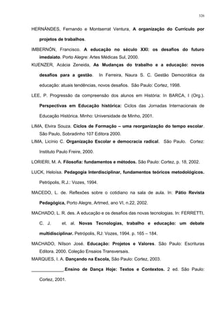 HERNÁNDES, Fernando e Montserrat Ventura, A organização do Currículo por
projetos de trabalhos.
IMBERNÓN, Francisco. A educação no século XXI: os desafios do futuro
imedaiato. Porto Alegre: Artes Médicas Sul, 2000.
KUENZER, Acácia Zeneida, As Mudanças do trabalho e a educação: novos
desafios para a gestão. In Ferreira, Naura S. C. Gestão Democrática da
educação: atuais tendências, novos desafios. São Paulo: Cortez, 1998.
LEE, P. Progressão da compreensão dos alunos em História: In BARCA, I (Org.).
Perspectivas em Educação histórica: Ciclos das Jornadas Internacionais de
Educação Histórica. Minho: Universidade de Minho, 2001.
LIMA, Elvira Souza. Ciclos de Formação – uma reorganização do tempo escolar.
São Paulo, Sobradinho 107 Editora 2000.
LIMA, Licínio C. Organização Escolar e democracia radical. São Paulo. Cortez:
Instituto Paulo Freire, 2000.
LORIERI, M. A. Filosofia: fundamentos e métodos. São Paulo: Cortez, p. 18, 2002.
LUCK, Heloísa. Pedagogia Interdisciplinar, fundamentos teóricos metodológicos.
Petrópolis, R.J.: Vozes, 1994.
MACEDO, L. de. Reflexões sobre o cotidiano na sala de aula. In: Pátio Revista
Pedagógica, Porto Alegre, Artmed, ano VI, n.22, 2002.
MACHADO, L. R. des. A educação e os desafios das novas tecnologias. In: FERRETTI,
C. J. et. al. Novas Tecnologias, trabalho e educação: um debate
multidisciplinar. Petrópolis, RJ: Vozes, 1994. p. 165 – 184.
MACHADO, Nílson José. Educação: Projetos e Valores. São Paulo: Escrituras
Editora. 2000. Coleção Ensaios Transversais.
MARQUES, I. A. Dançando na Escola, São Paulo: Cortez, 2003.
_____________.Ensino de Dança Hoje: Textos e Contextos. 2 ed. São Paulo:
Cortez, 2001.
326
 