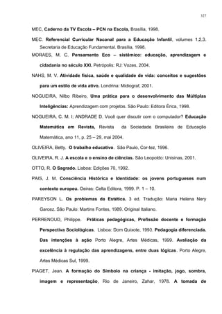 MEC, Caderno da TV Escola – PCN na Escola, Brasília, 1998.
MEC. Referencial Curricular Naconal para a Educação Infantil, volumes 1,2,3.
Secretaria de Educação Fundamental. Brasília, 1998.
MORAES, M. C. Pensamento Eco – sistêmico: educação, aprendizagem e
cidadania no século XXI. Petrópolis: RJ: Vozes, 2004.
NAHS, M. V. Atividade física, saúde e qualidade de vida: conceitos e sugestões
para um estilo de vida ativo. Londrina: Midiograf, 2001.
NOGUEIRA, Nilbo Ribeiro, Uma prática para o desenvolvimento das Múltiplas
Inteligências: Aprendizagem com projetos. São Paulo: Editora Érica, 1998.
NOGUEIRA, C. M. I; ANDRADE D. Você quer discutir com o computador? Educação
Matemática em Revista, Revista da Sociedade Brasileira de Educação
Matemática, ano 11, p. 25 – 29, mai 2004.
OLIVEIRA, Betty. O trabalho educativo. São Paulo, Cor-tez, 1996.
OLIVEIRA, R. J. A escola e o ensino de ciências. São Leopoldo: Unisinas, 2001.
OTTO, R. O Sagrado. Lisboa: Edições 70, 1992.
PAIS, J. M. Consciência Histórica e Identidade: os jovens portugueses num
contexto europeu. Oeiras: Celta Editora, 1999. P. 1 – 10.
PAREYSON L. Os problemas da Estética. 3 ed. Tradução: Maria Helena Nery
Garcez. São Paulo: Martins Fontes, 1989. Original Italiano.
PERRENOUD, Philippe. Práticas pedagógicas, Profissão docente e formação
Perspectiva Sociológicas. Lisboa: Dom Quixote, 1993. Pedagogia diferenciada.
Das intenções à ação Porto Alegre, Artes Médicas, 1999. Avaliação da
excelência à regulação das aprendizagens, entre duas lógicas. Porto Alegre,
Artes Médicas Sul, 1999.
PIAGET, Jean. A formação do Símbolo na criança - imitação, jogo, sombra,
imagem e representação, Rio de Janeiro, Zahar, 1978. A tomada de
327
 