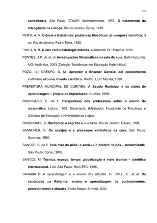consciência, São Paulo, EDUSP, Melhoramentos, 1987. O nascimento da
inteligência na criança, Rio de Janeiro, Zahar, 1978.
PINTO, A. V. Ciência e Existência: problemas filosóficos da pesquisa científica. 3
ed. Rio de Janeiro: Paz e Terra, 1985.
PINTO, N. B. O erro como estratégia didática. Campinas: SP, Papirus, 2000.
PONTES, J.P. da et. al. Investigações Matemáticas na sala de aula. Belo Horizonte,
MG: Autêntica, 2003 (Coleção Tendências em Educação Matemática).
POZO, I.I.; CRESPO, G. M. Aprender e Enseñar Ciencia: del conocimiento
cotidiano al conocimiento científico. Madrid, ESP: Morata, 1998.
PREFEITURA MUNICIPAL DE CURITIBA. A Escola Municipal e os ciclos de
aprendizagem – projeto de implantação. Curitiba: 2000.
RODRIGUES, E. da F. Perspectivas dos professores sobre o ensino da
matemática. Lisboa, 1993. Dissertação (Mestrado). Faculdade de Psicologia e
Ciências de Educação. Universidade de Lisboa.
ROSENDAHL, Z. Hierópolis: o sagrado e o urbano. Rio de Janeiro: Eduerj, 1999.
SANNDNER, D. Os navajos e o processos simbólicos da cura. São Paulo:
Summus, 1990.
SANTOS, B. de S. Pela mão de Alice: o social e o político na pós – modernidade.
São Paulo: Cortez, 2000.
SANTOS, M. Técnica, espaço, tempo: globalização e meio técnico – científico
internacional. 2 ed. São Paulo: HUCITEC, 1996.
SARABIA B. A aprendizagem e o ensino das atitudes. In: COLL, C., et al. Os
conteúdos na Reforma: ensino e aprendizagem de conhecimentos,
procedimentos e atitudes. Porto Alegre: Artmed, 2000.
328
 