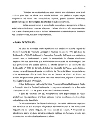 Valorizar as peculiaridades de cada pessoa sem distinção é uma tarefa
contínua para que se efetive uma escola inclusiva. Não podemos superproteger,
marginalizar ou rotular uma criança/adulto especial, porém podemos estimulá-lo,
possibilitar espaços de interações, de reflexões de autoconhecimento.
Aulas que promovam o aprendizado cooperativo, o pensamento crítico, a
valorização autêntica das pessoas, atividades criativas, interativas são pequenas ações
que fazem a diferença no contexto escolar. Necessitamos considerar que as diferenças
não são excludentes, mas sim complementares.
4.5 SALA DE RECURSOS
As Salas de Recursos foram implantadas nas escolas de Ensino Regular na
Rede de Ensino da Prefeitura Municipal de Curitiba no ano de 1990, com base na
Deliberação n.º 020/86 do Conselho Estadual de Educação do Paraná, que estabelecia
normas para o funcionamento a partir da necessidade de oferecer atendimento
especializado aos estudantes que apresentavam dificuldades de aprendizagem, com
sua permanência em classes comuns. A referida deliberação foi substituída pela
Deliberação n.º 02/03 do Conselho Estadual de Educação do Paraná, que estabelece
normas para a Educação Especial, modalidade da Educação Básica para estudantes
com Necessidades Educacionais Especiais, no Sistema de Ensino do Estado do
Paraná. Os professores, para atuarem nas Salas de Recursos, seguem os critérios da
Resolução CNE/CEB, n.º 02/2001.
A Sala de Recursos na Escola Municipal Professora Miracy Rodrigues de Araújo
– Educação Infantil e Ensino Fundamental, foi regulamentada conforme a Resolução
2785/05 do dia 16/11/05 em que foi autorizado o seu funcionamento.
A Sala de Recursos têm seu funcionamento com disponibilidade de vagas
predefinidas na proposta que orienta as ações da referida modalidade, obedecendo ao
calendário escolar da unidade.
Os estudantes que a freqüenta têm indicação para essa modalidade registrada
nos relatórios de sua Avaliação Diagnóstica Psicoeducacional e são matriculados
regularmente no Ensino Regular, em suas escolas de origem. A freqüência ao
atendimento ocorre em turno contrário, mediante matrícula em formulário próprio, com
compromisso formal assinado pelos responsáveis.
33
 