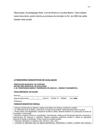 Observação: As pedagogas Karla Liris de Oliveira e Lourdes Beatriz Vieira citadas
neste documento, porém devido ao processo de remoção no fim de 2006 não estão
lotadas nesta escola.
2.PARECERES DESCRITIVOS DE AVALIAÇÃO
PREFEITURA MUNICIPAL DE CURITIBA
SECRETARIA MUNICIPAL DE EDUCAÇÃO
E. M. PROFESSORA MIRACY RODRIGUES DE ARAÚJO – ENSINO FUNDAMENTAL
FICHA INDIVIDUAL DO ALUNO
Aluno(a):________________________________________________________________
Data de Nascimento:____/_____/____ CICLO I ETAPA: 1ª TURMA: Ano: 2005
Professora:
PARECER DESCRITIVO PARCIAL
Articula corretamente as palavras, expõe suas idéias com clareza, coerência e coesão.
Lê, diferentes tipos de textos, construindo a noção de pontuação. Interpreta textos lidos e ouvidos.
Produz textos com legibilidade, seqüência de fatos e idéias, fazendo tentativa na construção de sinais de
pontuação e acentuação.
Identifica e registra números e quantidades. Compreende o Sistema de Numeração Decimal, compondo e
decompondo em dezenas e unidades. Resolve situações problemas simples e efetua as operações
básicas de Adição e Subtração. Possui noção de medidas padrão.
Interpreta calendário no cotidiano (dia / semana / mês / ano).
Conhece os diferentes tipos de figuras geométricas, identificando o interior e exterior das mesmas,
338
 