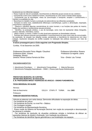 localizando-as nos diferentes espaços.
Possui noção de vida em sociedade, reconhecendo os diferentes grupos sociais do seu cotidiano.
Compreende a terra como habitat do homem, reconhecendo-os como seres viventes deste espaço.
Compreende que as tecnologias, meios de comunicação e transporte, ampliam o conhecimento e
interfere na qualidade de vida.
Reconhece no trabalho humano a produção de sobrevivência nas diferentes sociedades.
Compara os seres vivos, estabelecendo diferenças e semelhanças, quanto a: alimentação, respiração,
crescimento e reprodução.
Observa e identifica algumas características do corpo humano, e as funções das partes do mesmo,
órgãos dos sentidos e características sexuais primárias.
Identifica, na produção artística, o uso da tecnologia, como meio de representar idéias (fotografia,
cinema, televisão, informática, outros).
Utiliza a dança, a música, o teatro e a arte visual para expressar as diversidades culturais.
Participa das práticas corporais que possibilitem o reconhecimento do corpo como meio de comunicação,
de expressão, de atuação nas relações sociais, percebendo a importância do relacionar-se com seus
colegas, resolvendo situações de conflito surgidas na realização das práticas corporais, por meio de
diálogo.
O aluno prosseguirá para o Ciclo seguinte com Progressão Simples.
Curitiba, 15 de Dezembro de 2005.
Professores Educação Física: Magda / Claudinei Professora Informática: Rosana
Professora Artes: Jussara Professora Co-regente: Joana
Pedagoga: Silvana
Diretora: Pérola Cristina Ferreira da Silva Vice – Diretor: Léu Tomazi
ENCAMINHAMENTOS:
( )Atendimento Psicológico ( )Atendimento Fonoaudiólogo ( )Sala de Recursos
( )Atendimento Pedagogia Especializada – CMAE ( )Passou pela Equipe Multidisciplinar
PREFEITURA MUNICIPAL DE CURITIBA
SECRETARIA MUNICIPAL DE EDUCAÇÃO
E. M. PROFESSORA MIRACY RODRIGUES DE ARAÚJO – ENSINO FUNDAMENTAL
FICHA INDIVIDUAL DO ALUNO
Aluno(a):
Data de Nascimento: CICLO I ETAPA: 1ª TURMA: Ano: 2005
Professora:
PARECER DESCRITIVO PARCIAL
Articula as palavras com certa clareza. Demonstra dificuldade na exposição de idéias.
Faz tentativas de Leitura.
Faz tentativas de Escrita, no nível Pré – Silábico.
Faz Contagem simples.
Faz tentativas de Representação Numérica.
Possui noção de Sistema de Numeração Decimal, tem noção de composição e decomposição
de dezenas e unidades.
Faz tentativas de resolução de situações problemas simples e tentativas de efetuar as
operações básicas de Adição e Subtração, com mediação da professora.
Faz tentativas de identificar figuras geométricas e sua localização nos espaços.
339
 