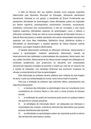 A Sala de Recurso têm seu trabalho pautado numa proposta específica
determinada pela Secretaria Municipal da Educação, oferecendo atendimento
educacional, individual ou em grupos, a estudantes do Ensino Fundamental que
apresentam dificuldades de aprendizagem. Essas dificuldades podem ser originadas
por fatores cognitivos, psicolingüísticos, psicomotores, funcionais, socioculturais,
ambientais, nutricionais e/ou socioeconômicos, e não ser vinculadas a uma causa
orgânica específica (dificuldades especiais de aprendizagem, como a dislexia e
disfunções correlatas). Tendo em vista os novos paradigmas da Educação Inclusiva, a
Sala de Recursos passou a receber estudantes com outras necessidades educacionais
especiais, tais como Altas Habilidades, Deficiência Visual, Deficiência Auditiva e
Dificuldades de Aprendizagem, e aqueles egressos de Classe Especial, quando
necessário, que exigem trabalhos diferenciados.
O trabalho desenvolvido contempla as diferenças individuais, oportunizando o
acesso à aprendizagem, mediante atendimento diferenciado, visando ao
desenvolvimento das habilidades e potencialidades dos estudantes. Sendo assim, tem
seu caráter transitório, diferenciando-se do reforço escolar (resgate das defasagens de
conteúdos acadêmicos), pois proporciona ao estudante com necessidades
educacionais especiais condições de aprender e crescer por meio de um conjunto rico
e variado de interações, com atividades dinâmicas que promovam mudanças de
atitudes e comportamento em face da aprendizagem.
Esta intervenção do professor deverá colaborar para melhoria da auto-imagem
do aluno, e para sua reinterpretação do mundo, como menos hostil e frustrante.
Para que a mediação do professor seja realmente efetiva, participaremos dos
seguintes pressupostos:
I. a natureza das disfunções na aprendizagem deve ser considerada como
conseqüência de inúmeros fatores e não como a causa primeira do fracasso
escolar;
II. a modificação do quadro de insucessos pode ocorrer em qualquer idade e
não apenas em crianças pequenas;
III. as estratégias de intervenção devem ser adequadas aos interesses e
necessidades das crianças, evitando-se estímulos tão elementares que possam
provocar desinteresse pelo aprender;
IV. as dificuldades na aprendizagem podem ser superadas quando os alunos
são devidamente estimulados e aceitos.
34
 