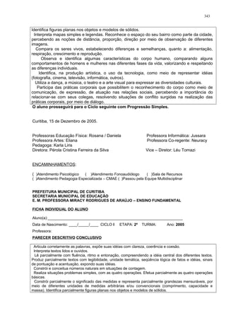 Identifica figuras planas nos objetos e modelos de sólidos.
Interpreta mapas simples e legendas. Reconhece o espaço do seu bairro como parte da cidade,
percebendo as noções de distância, proporção, direção por meio de observação de diferentes
imagens.
Compara os seres vivos, estabelecendo diferenças e semelhanças, quanto a: alimentação,
respiração, crescimento e reprodução.
Observa e identifica algumas características do corpo humano, comparando alguns
comportamentos de homens e mulheres nas diferentes fases da vida, valorizando e respeitando
as diferenças individuais.
Identifica, na produção artística, o uso da tecnologia, como meio de representar idéias
(fotografia, cinema, televisão, informática, outros).
Utiliza a dança, a música, o teatro e a arte visual para expressar as diversidades culturais.
Participa das práticas corporais que possibilitem o reconhecimento do corpo como meio de
comunicação, de expressão, de atuação nas relações sociais, percebendo a importância do
relacionar-se com seus colegas, resolvendo situações de conflito surgidas na realização das
práticas corporais, por meio de diálogo.
O aluno prosseguirá para o Ciclo seguinte com Progressão Simples.
Curitiba, 15 de Dezembro de 2005.
Professoras Educação Física: Rosana / Daniela Professora Informática: Jussara
Professora Artes: Eliana Professora Co-regente: Neuracy
Pedagoga: Karla Liris
Diretora: Pérola Cristina Ferreira da Silva Vice – Diretor: Léu Tomazi
ENCAMINHAMENTOS:
( )Atendimento Psicológico ( )Atendimento Fonoaudiólogo ( )Sala de Recursos
( )Atendimento Pedagogia Especializada – CMAE ( )Passou pela Equipe Multidisciplinar
PREFEITURA MUNICIPAL DE CURITIBA
SECRETARIA MUNICIPAL DE EDUCAÇÃO
E. M. PROFESSORA MIRACY RODRIGUES DE ARAÚJO – ENSINO FUNDAMENTAL
FICHA INDIVIDUAL DO ALUNO
Aluno(a):________________________________________________________________
Data de Nascimento: ____/_____/____ CICLO I ETAPA: 2ª TURMA: Ano: 2005
Professora:
PARECER DESCRITIVO CONCLUSIVO
Articula corretamente as palavras, expõe suas idéias com clareza, coerência e coesão.
Interpreta textos lidos e ouvidos.
Lê parcialmente com fluência, ritmo e entonação, compreendendo a idéia central dos diferentes textos.
Produz parcialmente textos com legibilidade, unidade temática, seqüência lógica de fatos e idéias, sinais
de pontuação e acentuação, expondo suas idéias.
Constrói e conceitua números naturais em situações de contagem.
Realiza situações problemas simples, com as quatro operações. Efetua parcialmente as quatro operações
básicas.
Constrói parcialmente o significado das medidas e representa parcialmente grandezas mensuráveis, por
meio de diferentes unidades de medidas arbitrárias e/ou convencionais (comprimento, capacidade e
massa). Identifica parcialmente figuras planas nos objetos e modelos de sólidos.
343
 