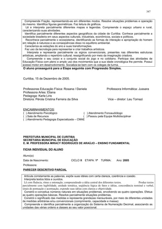 Compreende Fração, representando-as em diferentes modos. Resolve situações problemas e operação
do mesmo. Identifica figuras geométricas. Faz leitura de gráficos.
Lê e interpreta parcialmente diferentes mapas e legendas. Compreende o espaço urbano e rural,
caracterizando suas atividades.
Identifica parcialmente diferentes aspectos geográficos da cidade de Curitiba. Conhece parcialmente a
sociedade brasileira em seus aspectos culturais, industriais, econômicos, sociais e políticos.
Reconhece parcialmente o ecossistema, identificando as formas de interação e apropriação do homem
em relação à natureza e as conseqüências disso no equilíbrio ambiental.
Caracteriza as estações do ano e suas transformações.
Faz uso da tecnologia para representar e criar trabalhos artísticos.
Interpreta e representa parcialmente os signos convencionais, presentes nas diferentes estruturas
artísticas, ampliando o repertório cultural, ressignificando por meio da imaginação criadora.
Compreende o seu corpo e o conjunto social do jogo e no cotidiano. Participa das atividades de
Educação Física com pleno e amplo uso dos movimentos que a sua idade cronológica lhe permite. Possui
acesso motor em desenvolvimento. Socializa-se bem com os colegas de turma.
O aluno prosseguirá para a Etapa seguinte com Progressão Simples.
Curitiba, 15 de Dezembro de 2005.
Professoras Educação Física: Rosana / Daniela Professora Informática: Jussara
Professora Artes: Eliana
Pedagoga: Karla Liris
Diretora: Pérola Cristina Ferreira da Silva Vice – diretor: Leu Tomazi
ENCAMINHAMENTOS:
( ) Atendimento Psicológico ( ) Atendimento Fonoaudiólogo
( ) Sala de Recursos ( ) Passou pela Equipe Multidisciplinar
( ) Atendimento Pedagogia Especializada – CMAE
PREFEITURA MUNICIPAL DE CURITIBA
SECRETARIA MUNICIPAL DE EDUCAÇÃO
E. M. PROFESSORA MIRACY RODRIGUES DE ARAÚJO – ENSINO FUNDAMENTAL
FICHA INDIVIDUAL DO ALUNO
Aluno(a):
Data de Nascimento: CICLO II ETAPA: 1ª TURMA: Ano: 2005
Professora:
PARECER DESCRITIVO PARCIAL
Articula corretamente as palavras, expõe suas idéias com certa clareza, coerência e coesão.
Interpreta textos lidos e ouvidos.
Lê com fluência, ritmo e entonação, compreendendo a idéia central dos diferentes textos. Produz textos
parcialmente com legibilidade, unidade temática, seqüência lógica de fatos e idéias, concordância nominal e verbal,
sinais de pontuação e acentuação, expondo suas idéias com clareza e objetividade.
Constrói e conceitua números naturais em situações problemas, envolvendo as quatro operações. Efetua
as quatro operações básicas. Resolve parcialmente situações problemas.
Constrói o significado das medidas e representa grandezas mensuráveis, por meio de diferentes unidades
de medidas arbitrárias e/ou convencionais (comprimento, capacidade e massa).
Compreende e identifica parcialmente a organização do Sistema de Numeração Decimal, associando as
unidades das várias ordens e classes ao seu valor posicional.
347
 