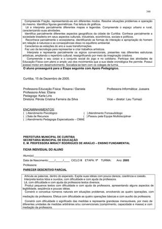 Compreende Fração, representando-as em diferentes modos. Resolve situações problemas e operação
do mesmo. Identifica figuras geométricas. Faz leitura de gráficos.
Lê e interpreta parcialmente diferentes mapas e legendas. Compreende o espaço urbano e rural,
caracterizando suas atividades.
Identifica parcialmente diferentes aspectos geográficos da cidade de Curitiba. Conhece parcialmente a
sociedade brasileira em seus aspectos culturais, industriais, econômicos, sociais e políticos.
Reconhece parcialmente o ecossistema, identificando as formas de interação e apropriação do homem
em relação à natureza e as conseqüências disso no equilíbrio ambiental.
Caracteriza as estações do ano e suas transformações.
Faz uso da tecnologia para representar e criar trabalhos artísticos.
Interpreta e representa parcialmente os signos convencionais, presentes nas diferentes estruturas
artísticas, ampliando o repertório cultural, ressignificando por meio da imaginação criadora.
Compreende o seu corpo e o conjunto social do jogo e no cotidiano. Participa das atividades de
Educação Física com pleno e amplo uso dos movimentos que a sua idade cronológica lhe permite. Possui
acesso motor em desenvolvimento. Socializa-se bem com os colegas de turma.
O aluno prosseguirá para a Etapa seguinte com Apoio Pedagógico.
Curitiba, 15 de Dezembro de 2005.
Professora Educação Física: Rosana / Daniela Professora Informática: Jussara
Professora Artes: Eliana
Pedagoga: Karla Liris
Diretora: Pérola Cristina Ferreira da Silva Vice – diretor: Leu Tomazi
ENCAMINHAMENTOS:
( ) Atendimento Psicológico ( ) Atendimento Fonoaudiólogo
( ) Sala de Recursos ( ) Passou pela Equipe Multidisciplinar
( ) Atendimento Pedagogia Especializada – CMAE
PREFEITURA MUNICIPAL DE CURITIBA
SECRETARIA MUNICIPAL DE EDUCAÇÃO
E. M. PROFESSORA MIRACY RODRIGUES DE ARAÚJO – ENSINO FUNDAMENTAL
FICHA INDIVIDUAL DO ALUNO
Aluno(a):________________________________________________________________
Data de Nascimento:____/_____/____ CICLO II ETAPA: 1ª TURMA: Ano: 2005
Professora:
PARECER DESCRITIVO PARCIAL
Articula as palavras, dentro do esperado. Expõe suas idéias com pouca clareza, coerência e coesão.
Interpreta textos lidos e ouvidos, com dificuldade e com ajuda da professora.
Lê, com dificuldade e com ajuda da professora textos diversos.
Produz pequenos textos com dificuldade e com ajuda da professora, apresentando alguns aspectos de
legibilidade, seqüência e poucas idéias.
Constrói e conceitua números naturais em situações problemas, envolvendo as quatro operações, com
mediação da professora. Efetua com dificuldade as quatro operações básicas e com auxílio da professora.
Constrói com dificuldade o significado das medidas e representa grandezas mensuráveis, por meio de
diferentes unidades de medidas arbitrárias e/ou convencionais (comprimento, capacidade e massa) e com
mediação da professora.
348
 