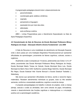 A programação pedagógica deverá incluir o desenvolvimento da:
• psicomotricidade;
• coordenação geral, estática e dinâmica;
• cognição;
• pensamento e linguagem;
• expressão livre por meio das artes;
• afetividade;
• auto-confiança e estima.
(MEC – Linhas Programáticas para o Atendimento Especializado na Sala de
Apoio Pedagógico Específico)
4.6 Caracterização da Sala de Recursos da Escola Municipal Professora Miracy
Rodrigues de Araújo – Educação Infantil e Ensino Fundamental - ano 2006
A Sala de Recursos é uma modalidade de atendimento da Educação Especial,
onde o aluno passa por uma Avaliação Diagnóstica Psicoeducacional por apresentar
dificuldades de aprendizagem, proveniente de fatores cognitivos, culturais, sociais e
orgânicos.
Atualmente a sala é composta por 15 alunos, pertencentes aos Ciclos I e II e 5ª
séries, provenientes das Escola Municipal Professora Miracy Rodrigues de Araújo,
Escola Municipal Madre Teresa de Calcutá, Escola Municipal Dona Lulu, Escola
Municipal do Bairro Novo CAIC Guilherme Lacerda Braga Sobrinho, Escola Municipal
Rio Negro, Escola Estadual Inês Vicente Boroczti e Escola Estadual Teobaldo L.
Kletenberg.
São alunos que apresentam dificuldades de leitura, escrita e raciocínio lógico-
matemático. Recebem atendimentos individuais ou grupais, duas ou três sessões
semanais, conforme a necessidade acadêmica, cognitiva e social da criança.
A proposta psicopedagógica de trabalho é através de projetos, onde a criança
planeja, executa e avalia as atividades, bem como através de jogos, brincadeiras,
visando o desenvolvimento das funções cognitivas e metacognitivas e a vinculação
positiva com a aprendizagem acadêmica.
35
 
