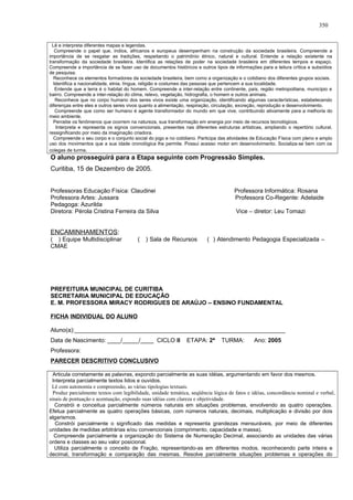 Lê e interpreta diferentes mapas e legendas.
Compreende o papel que, índios, africanos e europeus desempenham na construção da sociedade brasileira. Compreende a
importância de se resgatar as tradições, respeitando o patrimônio étnico, natural e cultural. Entende a relação existente na
transformação da sociedade brasileira. Identifica as relações de poder na sociedade brasileira em diferentes tempos e espaço.
Compreende a importância de se fazer uso de documentos históricos e outros tipos de informações para a leitura crítica e subsídios
de pesquisa.
Reconhece os elementos formadores da sociedade brasileira, bem como a organização e o cotidiano dos diferentes grupos sociais.
Identifica a nacionalidade, etnia, língua, religião e costumes das pessoas que pertencem a sua localidade.
Entende que a terra é o habitat do homem. Compreende a inter-relação entre continente, país, região metropolitana, município e
bairro. Compreende a inter-relação do clima, relevo, vegetação, hidrografia, o homem e outros animais.
Reconhece que no corpo humano dos seres vivos existe uma organização, identificando algumas características, estabelecendo
diferenças entre eles e outros seres vivos quanto a alimentação, respiração, circulação, excreção, reprodução e desenvolvimento.
Compreende que como ser humano é agente transformador do mundo em que vive, contribuindo ativamente para a melhoria do
meio ambiente.
Percebe os fenômenos que ocorrem na natureza, sua transformação em energia por meio de recursos tecnológicos.
Interpreta e representa os signos convencionais, presentes nas diferentes estruturas artísticas, ampliando o repertório cultural,
ressignificando por meio da imaginação criadora.
Compreende o seu corpo e o conjunto social do jogo e no cotidiano. Participa das atividades de Educação Física com pleno e amplo
uso dos movimentos que a sua idade cronológica lhe permite. Possui acesso motor em desenvolvimento. Socializa-se bem com os
colegas de turma.
O aluno prosseguirá para a Etapa seguinte com Progressão Simples.
Curitiba, 15 de Dezembro de 2005.
Professoras Educação Física: Claudinei Professora Informática: Rosana
Professora Artes: Jussara Professora Co-Regente: Adelaide
Pedagoga: Azurilda
Diretora: Pérola Cristina Ferreira da Silva Vice – diretor: Leu Tomazi
ENCAMINHAMENTOS:
( ) Equipe Multidisciplinar ( ) Sala de Recursos ( ) Atendimento Pedagogia Especializada –
CMAE
PREFEITURA MUNICIPAL DE CURITIBA
SECRETARIA MUNICIPAL DE EDUCAÇÃO
E. M. PROFESSORA MIRACY RODRIGUES DE ARAÚJO – ENSINO FUNDAMENTAL
FICHA INDIVIDUAL DO ALUNO
Aluno(a):________________________________________________________________
Data de Nascimento: ____/_____/____ CICLO II ETAPA: 2ª TURMA: Ano: 2005
Professora:
PARECER DESCRITIVO CONCLUSIVO
Articula corretamente as palavras, expondo parcialmente as suas idéias, argumentando em favor dos mesmos.
Interpreta parcialmente textos lidos e ouvidos.
Lê com autonomia e compreensão, as várias tipologias textuais.
Produz parcialmente textos com legibilidade, unidade temática, seqüência lógica de fatos e idéias, concordância nominal e verbal,
sinais de pontuação e acentuação, expondo suas idéias com clareza e objetividade.
Constrói e conceitua parcialmente números naturais em situações problemas, envolvendo as quatro operações.
Efetua parcialmente as quatro operações básicas, com números naturais, decimais, multiplicação e divisão por dois
algarismos.
Constrói parcialmente o significado das medidas e representa grandezas mensuráveis, por meio de diferentes
unidades de medidas arbitrárias e/ou convencionais (comprimento, capacidade e massa).
Compreende parcialmente a organização do Sistema de Numeração Decimal, associando as unidades das várias
ordens e classes ao seu valor posicional.
Utiliza parcialmente o conceito de Fração, representando-as em diferentes modos, reconhecendo parte inteira e
decimal, transformação e comparação das mesmas. Resolve parcialmente situações problemas e operações do
350
 