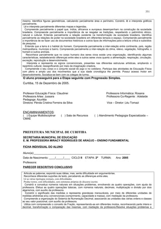 mesmo. Identifica figuras geométricas, calculando parcialmente área e perímetro. Constrói, lê e interpreta gráficos
parcialmente.
Lê e interpreta parcialmente diferentes mapas e legendas.
Compreende parcialmente o papel que, índios, africanos e europeus desempenham na construção da sociedade
brasileira. Compreende parcialmente a importância de se resgatar as tradições, respeitando o patrimônio étnico,
natural e cultural. Entende parcialmente a relação existente na transformação da sociedade brasileira. Identifica
parcialmente as relações de poder na sociedade brasileira em diferentes tempos e espaço. Compreende parcialmente
a importância de se fazer uso de documentos históricos e outros tipos de informações para a leitura crítica e subsídios
de pesquisa.
Entende que a terra é o habitat do homem. Compreende parcialmente a inter-relação entre continente, país, região
metropolitana, município e bairro. Compreende parcialmente a inter-relação do clima, relevo, vegetação, hidrografia, o
homem e outros animais.
Reconhece parcialmente que no corpo humano dos seres vivos existe uma organização, identificando algumas
características, estabelecendo diferenças entre eles e outros seres vivos quanto a alimentação, respiração, circulação,
excreção, reprodução e desenvolvimento.
Interpreta e representa os signos convencionais, presentes nas diferentes estruturas artísticas, ampliando o
repertório cultural, ressignificando por meio da imaginação criadora.
Compreende o seu corpo e o conjunto social do jogo e no cotidiano. Participa das atividades de Educação Física
com pleno e amplo uso dos movimentos que a sua idade cronológica lhe permite. Possui acesso motor em
desenvolvimento. Socializa-se bem com os colegas de turma.
O aluno prosseguirá para a Etapa seguinte com Progressão Simples.
Curitiba, 15 de Dezembro de 2005.
Professor Educação Física: Claudinei Professora Informática: Rosana
Professora Artes: Jussara Professora Co-Regente : Adelaide
Pedagoga: Azurilda
Diretora: Pérola Cristina Ferreira da Silva Vice – Diretor: Léu Tomazi
ENCAMINHAMENTOS:
( ) Equipe Multidisciplinar ( ) Sala de Recursos ( ) Atendimento Pedagogia Especializada –
CMAE
PREFEITURA MUNICIPAL DE CURITIBA
SECRETARIA MUNICIPAL DE EDUCAÇÃO
E. M. PROFESSORA MIRACY RODRIGUES DE ARAÚJO – ENSINO FUNDAMENTAL
FICHA INDIVIDUAL DO ALUNO
Aluno(a):________________________________________________________________
Data de Nascimento: ____/_____/____ CICLO II ETAPA: 2ª TURMA: Ano: 2005
Professora:
PARECER DESCRITIVO CONCLUSIVO
Articula as palavras, expondo suas idéias, mas, sente dificuldade em argumentá-las.
Reconhece diferentes suportes de texto, percebendo as diferenças entre eles.
Lê as várias tipologias textuais, com dificuldades.
Produz textos, com dificuldades, sem estruturas próprias do discurso escrito.
Constrói e conceitua números naturais em situações problemas, envolvendo as quatro operações, com ajuda da
professora. Efetua as quatro operações básicas, com números naturais, decimais, multiplicação e divisão por dois
algarismos, com auxílio da professora.
Constrói o significado das medidas e representa grandezas mensuráveis, por meio de diferentes unidades de
medidas arbitrárias e/ou convencionais (comprimento, capacidade e massa), com mediação da professora.
Compreende a organização do Sistema de Numeração Decimal, associando as unidades das várias ordens e classes
ao seu valor posicional, com auxílio da professora.
Utiliza com compreensão o conceito de Fração, representando-as em diferentes modos, reconhecendo parte inteira e
decimal, transformação e comparação das mesmas, com mediação da professora.Resolve situações problemas e
351
 