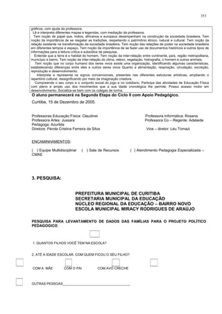 gráficos, com ajuda da professora.
Lê e interpreta diferentes mapas e legendas, com mediação da professora.
Tem noção de papel que, índios, africanos e europeus desempenham na construção da sociedade brasileira. Tem
noção da importância de se resgatar as tradições, respeitando o patrimônio étnico, natural e cultural. Tem noção da
relação existente na transformação da sociedade brasileira. Tem noção das relações de poder na sociedade brasileira
em diferentes tempos e espaço. Tem noção da importância de se fazer uso de documentos históricos e outros tipos de
informações para a leitura crítica e subsídios de pesquisa.
Entende que a terra é o habitat do homem. Tem noção da inter-relação entre continente, país, região metropolitana,
município e bairro. Tem noção da inter-relação do clima, relevo, vegetação, hidrografia, o homem e outros animais.
Tem noção que no corpo humano dos seres vivos existe uma organização, identificando algumas características,
estabelecendo diferenças entre eles e outros seres vivos Quanto a alimentação, respiração, circulação, excreção,
reprodução e desenvolvimento.
Interpreta e representa os signos convencionais, presentes nas diferentes estruturas artísticas, ampliando o
repertório cultural, ressignificando por meio da imaginação criadora.
Compreende o seu corpo e o conjunto social do jogo e no cotidiano. Participa das atividades de Educação Física
com pleno e amplo uso dos movimentos que a sua idade cronológica lhe permite. Possui acesso motor em
desenvolvimento. Socializa-se bem com os colegas de turma.
O aluno permanecerá na Segunda Etapa do Ciclo II com Apoio Pedagógico.
Curitiba, 15 de Dezembro de 2005.
Professoras Educação Física: Claudinei Professora Informática: Rosana
Professora Artes: Jussara Professora Co – Regente: Adelaide
Pedagoga: Azurilda
Diretora: Pérola Cristina Ferreira da Silva Vice – diretor: Léu Tomazi
ENCAMINHAMENTOS:
( ) Equipe Multidisciplinar ( ) Sala de Recursos ( ) Atendimento Pedagogia Especializada –
CMAE
3. PESQUISA:
PREFEITURA MUNICIPAL DE CURITIBA
SECRETARIA MUNICIPAL DA EDUCAÇÃO
NÚCLEO REGIONAL DA EDUCAÇÃO – BAIRRO NOVO
ESCOLA MUNICIPAL MIRACY RODRIGUES DE ARAÚJO
PESQUISA PARA LEVANTAMENTO DE DADOS DAS FAMÍLIAS PARA O PROJETO POLÍTICO
PEDAGOGICO.
1. QUANTOS FILHOS VOCÊ TEM NA ESCOLA?
2. ATÉ A IDADE ESCOLAR, COM QUEM FICOU O SEU FILHO?
COM A MÃE COM O PAI COM AVÓ CRECHE
OUTRAS PESSOAS____________________________________
353
 