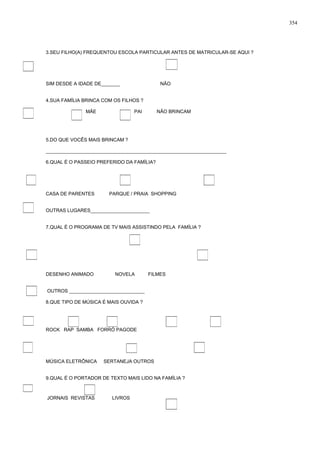 3.SEU FILHO(A) FREQUENTOU ESCOLA PARTICULAR ANTES DE MATRICULAR-SE AQUI ?
SIM DESDE A IDADE DE_______ NÃO
4.SUA FAMÍLIA BRINCA COM OS FILHOS ?
MÃE PAI NÃO BRINCAM
5.DO QUE VOCÊS MAIS BRINCAM ?
___________________________________________________________________
6.QUAL É O PASSEIO PREFERIDO DA FAMÍLIA?
CASA DE PARENTES PARQUE / PRAIA SHOPPING
OUTRAS LUGARES______________________
7.QUAL É O PROGRAMA DE TV MAIS ASSISTINDO PELA FAMÍLIA ?
DESENHO ANIMADO NOVELA FILMES
OUTROS ____________________________
8.QUE TIPO DE MÚSICA É MAIS OUVIDA ?
ROCK RAP SAMBA FORRÓ PAGODE
MÚSICA ELETRÔNICA SERTANEJA OUTROS
9.QUAL É O PORTADOR DE TEXTO MAIS LIDO NA FAMÍLIA ?
JORNAIS REVISTAS LIVROS
354
 
