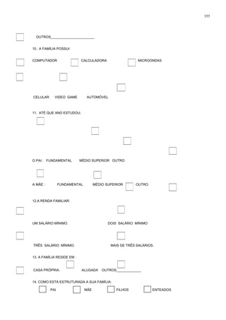 OUTROS_______________________
10 . A FAMÍLIA POSSUI:
COMPUTADOR CALCULADORA MICROONDAS
CELULAR VIDEO GAME AUTOMÓVEL
11. ATÉ QUE ANO ESTUDOU;
O PAI : FUNDAMENTAL MÉDIO SUPERIOR OUTRO
A MÃE : FUNDAMENTAL MÉDIO SUPERIOR OUTRO
12.A RENDA FAMILIAR:
UM SALÁRIO MÍNIMO. DOIS SALÁRIO MÍNIMO
TRÊS SALÁRIO MÍNIMO. MAIS DE TRÊS SALÁRIOS.
13. A FAMÍLIA RESIDE EM :
CASA PRÓPRIA. ALUGADA OUTROS_____________
14. COMO ESTÁ ESTRUTURADA A SUA FAMÍLIA:
PAI MÃE FILHOS ENTEADOS
355
 