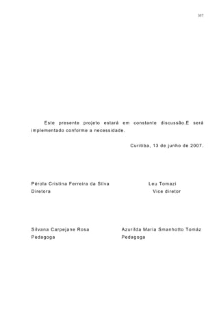 Este presente projeto estará em constante discussão.E será
implementado conforme a necessidade.
Curitiba, 13 de junho de 2007.
Pérola Cristina Ferreira da Silva Leu Tomazi
Diretora Vice diretor
Silvana Carpejane Rosa Azurilda Maria Smanhotto Tomáz
Pedagoga Pedagoga
357
 
