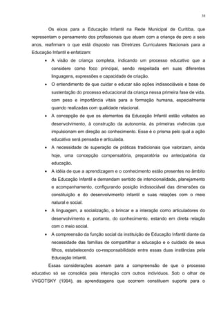 Os eixos para a Educação Infantil na Rede Municipal de Curitiba, que
representam o pensamento dos profissionais que atuam com a criança de zero a seis
anos, reafirmam o que está disposto nas Diretrizes Curriculares Nacionais para a
Educação Infantil e enfatizam:
• A visão de criança completa, indicando um processo educativo que a
considere como foco principal, sendo respeitada em suas diferentes
linguagens, expressões e capacidade de criação.
• O entendimento de que cuidar e educar são ações indissociáveis e base de
sustentação do processo educacional da criança nessa primeira fase de vida,
com peso e importância vitais para a formação humana, especialmente
quando realizadas com qualidade relacional.
• A concepção de que os elementos da Educação Infantil estão voltados ao
desenvolvimento, à construção da autonomia, às primeiras vivências que
impulsionam em direção ao conhecimento. Esse é o prisma pelo qual a ação
educativa será pensada e articulada.
• A necessidade de superação de práticas tradicionais que valorizam, ainda
hoje, uma concepção compensatória, preparatória ou antecipatória da
educação.
• A idéia de que a aprendizagem e o conhecimento estão presentes no âmbito
da Educação Infantil e demandam sentido de intencionalidade, planejamento
e acompanhamento, configurando posição indissociável das dimensões da
constituição e do desenvolvimento infantil e suas relações com o meio
natural e social.
• A linguagem, a socialização, o brincar e a interação como articuladores do
desenvolvimento e, portanto, do conhecimento, estando em direta relação
com o meio social.
• A compreensão da função social da instituição de Educação Infantil diante da
necessidade das famílias de compartilhar a educação e o cuidado de seus
filhos, estabelecendo co-responsabilidade entre essas duas instâncias pela
Educação Infantil.
Essas considerações acenam para a compreensão de que o processo
educativo só se consolida pela interação com outros indivíduos. Sob o olhar de
VYGOTSKY (1994), as aprendizagens que ocorrem constituem suporte para o
38
 