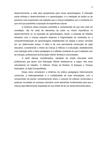 desenvolvimento, e este abre perspectivas para novas aprendizagens. A interação
social embasa o desenvolvimento e a aprendizagem, é a mediação do adulto ou de
parceiros mais experientes nas relações que a criança estabelece com o ambiente em
que vive que possibilita a aquisição da experiência cultural.
A dinâmica desse processo possibilita a compreensão de que tudo está em
correlação, não há cisão de elementos de maior ou menor importância no
desenvolvimento ou na aquisição de aprendizagens. Assim, a proposta de trabalho
educativo com a criança pequena dispensa a fragmentação de conteúdos ou a
compartimentalização de aprendizagens estabelecidas em etapas a serem vencidas
em um determinado tempo. A idéia é de uma permanente construção da ação
educativa, considerando o direito da criança à infância e à educação, estabelecendo
uma interação entre o fazer pedagógico e a reflexão constante do que é realizado com
as crianças, profissionais da Educação Infantil, famílias e comunidades.
A partir dessas considerações, resultado de ampla discussão entre
profissionais que atuam com Educação Infantil, destacam-se, a seguir, três eixos
articuladores do trabalho: 1) Infância: Tempo de Direitos; 2) Espaços e Tempos
Articulados; 3) Ação Compartilhada.
Esses eixos consideram a dinâmica da prática pedagógica historicamente
construída, a heterogeneidade e a multiplicidade de suas articulações, com o
compromisso de pensar constantemente sobre o conjunto de práticas construídas e
posturas vinculadas ao processo educativo como elementos fundamentais para que a
criança seja efetivamente respeitada em seu direito de ter um desenvolvimento pleno.
39
 