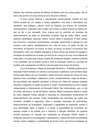 fantasia, das vivências próprias da infância. No Brasil, como em outros países, não se
teve e não se tem uma única forma de ver e de viver a infância.
É essa criança histórica e culturalmente contextualizada, inserida em uma
família situada em um espaço e tempo geográfico, com toda a diversidade que
apresenta, seja biológica, cultural, racial ou religiosa, que precisa ser conhecida,
compreendida e respeitada como sujeito que produz a própria história na história em
que se faz a sua educação. Essa criança que se encontra em processo de
desenvolvimento de todas as dimensões humanas, seja de ordem afetiva, social,
cognitiva, psicológica, espiritual, motora, sexual, lúdica e expressiva. É essa criança
que comunica e expressa conhecimentos, emoções, sentimentos e desejos de uma
maneira muito própria, manifestando-os por meio do choro, do gesto, da fala, do
movimento, do desenho, da música, do canto, da dança, da pintura, da escultura, das
brincadeiras, enfim, por múltiplas linguagens. É essa criança que precisa ter espaços e
condições de constituir-se no direito que tem de ser criança e de viver a sua infância de
modo pleno. E é para essa criança, síntese de complexas relações, inserida na família
e na sociedade, que se propõe pensar a rede de Educação Infantil no município de
Curitiba, sob a perspectiva da infância e da educação como tempo de direitos.
A Lei de Diretrizes e Bases da Educação Nacional n.° 9.394/96 explicita que a
Educação Infantil ofertada em creches e pré-escolas e qualificada como primeira etapa
da Educação Básica tem por finalidade o desenvolvimento integral da criança em seus
aspectos físico, psicológico, intelectual e social, complementando a ação da família e
da comunidade. Isso significa considerar a criança por inteiro em qualquer proposta
educativa, integrando as ações de educar e cuidar, compreendendo-as como funções
indispensáveis e indissociáveis na Educação Infantil. São indissociáveis, pois, no ato
de cuidar, educa-se e, no ato de educar, cuida-se. Nessa perspectiva, educar e cuidar
de modo integrado implica atenção e respostas às necessidades fundamentais do
desenvolvimento das crianças. Essas necessidades são expressas nas ações que
envolvem: proteção e segurança, afeto e amizade, expressão de sentimentos,
desenvolvimento da curiosidade, imaginação e capacidade de expressão; acesso a
uma alimentação sadia, à higiene e à saúde; a possibilidade de movimento em
espaços amplos e de contato com a natureza; a atenção individual, em especial
durante processos de inserção nas instituições de Educação Infantil; acesso a
ambientes educativos aconchegantes e desafiadores; o desenvolvimento da identidade
cultural, racial e religiosa; a possibilidade de brincar como uma forma privilegiada de
43
 