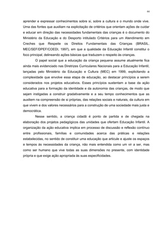 aprender e expressar conhecimentos sobre si, sobre a cultura e o mundo onde vive.
Uma das fontes que auxiliam na explicitação de critérios que orientam ações de cuidar
e educar em direção das necessidades fundamentais das crianças é o documento do
Ministério da Educação e do Desporto intitulado Critérios para um Atendimento em
Creches que Respeite os Direitos Fundamentais das Crianças (BRASIL.
MEC/SEF/DPEF/COEDI, 1997), em que a qualidade da Educação Infantil constitui o
foco principal, delineando ações básicas que traduzem o respeito às crianças.
O papel social que a educação da criança pequena assume atualmente fica
ainda mais evidenciado nas Diretrizes Curriculares Nacionais para a Educação Infantil,
lançadas pelo Ministério da Educação e Cultura (MEC) em 1999, explicitando a
complexidade que envolve essa etapa de educação, ao destacar princípios a serem
considerados nos projetos educativos. Esses princípios sustentam a base da ação
educativa para a formação da identidade e da autonomia das crianças, de modo que
sejam instigadas a construir gradativamente e a seu tempo conhecimentos que as
auxiliem na compreensão de si próprias, das relações sociais e naturais, da cultura em
que vivem e dos valores necessários para a construção de uma sociedade mais justa e
democrática.
Nesse sentido, a criança cidadã é ponto de partida e de chegada na
elaboração dos projetos pedagógicos das unidades que ofertam Educação Infantil. A
organização da ação educativa implica em processo de discussão e reflexão contínuo
entre profissionais, famílias e comunidades acerca das práticas e relações
estabelecidas, no sentido de constituir uma educação que articule e ajuste os espaços
e tempos às necessidades da criança, não mais entendida como um vir a ser, mas
como ser humano que vive todas as suas dimensões no presente, com identidade
própria e que exige ação apropriada às suas especificidades.
44
 