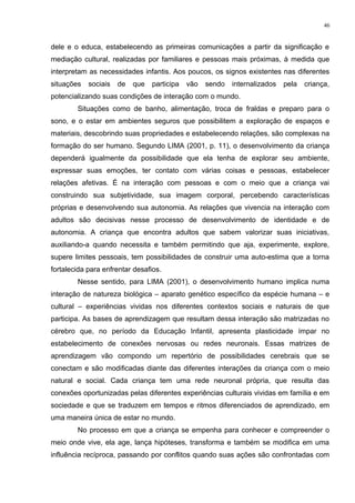 dele e o educa, estabelecendo as primeiras comunicações a partir da significação e
mediação cultural, realizadas por familiares e pessoas mais próximas, à medida que
interpretam as necessidades infantis. Aos poucos, os signos existentes nas diferentes
situações sociais de que participa vão sendo internalizados pela criança,
potencializando suas condições de interação com o mundo.
Situações como de banho, alimentação, troca de fraldas e preparo para o
sono, e o estar em ambientes seguros que possibilitem a exploração de espaços e
materiais, descobrindo suas propriedades e estabelecendo relações, são complexas na
formação do ser humano. Segundo LIMA (2001, p. 11), o desenvolvimento da criança
dependerá igualmente da possibilidade que ela tenha de explorar seu ambiente,
expressar suas emoções, ter contato com várias coisas e pessoas, estabelecer
relações afetivas. É na interação com pessoas e com o meio que a criança vai
construindo sua subjetividade, sua imagem corporal, percebendo características
próprias e desenvolvendo sua autonomia. As relações que vivencia na interação com
adultos são decisivas nesse processo de desenvolvimento de identidade e de
autonomia. A criança que encontra adultos que sabem valorizar suas iniciativas,
auxiliando-a quando necessita e também permitindo que aja, experimente, explore,
supere limites pessoais, tem possibilidades de construir uma auto-estima que a torna
fortalecida para enfrentar desafios.
Nesse sentido, para LIMA (2001), o desenvolvimento humano implica numa
interação de natureza biológica – aparato genético específico da espécie humana – e
cultural – experiências vividas nos diferentes contextos sociais e naturais de que
participa. As bases de aprendizagem que resultam dessa interação são matrizadas no
cérebro que, no período da Educação Infantil, apresenta plasticidade ímpar no
estabelecimento de conexões nervosas ou redes neuronais. Essas matrizes de
aprendizagem vão compondo um repertório de possibilidades cerebrais que se
conectam e são modificadas diante das diferentes interações da criança com o meio
natural e social. Cada criança tem uma rede neuronal própria, que resulta das
conexões oportunizadas pelas diferentes experiências culturais vividas em família e em
sociedade e que se traduzem em tempos e ritmos diferenciados de aprendizado, em
uma maneira única de estar no mundo.
No processo em que a criança se empenha para conhecer e compreender o
meio onde vive, ela age, lança hipóteses, transforma e também se modifica em uma
influência recíproca, passando por conflitos quando suas ações são confrontadas com
46
 