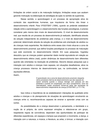 limitações de ordem social e de maturação biológica, limitações essas que acabam
gerando motivação na elaboração de estratégias de ação no sentido de superá-las.
Nesse sentido, a aprendizagem é um processo de apropriação ativa do
conteúdo das experiências humanas, que impulsiona de forma não linear o
desenvolvimento infantil. Para VYGOTSKY (1994), quando se pretende estabelecer
relação entre a aprendizagem e o desenvolvimento das funções psicológicas, é preciso
considerar pelo menos dois níveis de desenvolvimento. O nível de desenvolvimento
real, que resulta de um processo de desenvolvimento já realizado, identificado através
da solução independente de problemas pela criança, e o nível de desenvolvimento
potencial, determinado através da solução de problemas sob orientação de adultos ou
de crianças mais experientes. Na distância entre esses dois níveis situa-se a zona de
desenvolvimento proximal, que define funções psicológicas no processo de maturação
que está ocorrendo no desenvolvimento infantil. Em suas pesquisas, Vygotsky
descobriu que as crianças podem apresentar idade mental equivalente em relação ao
desenvolvimento efetivo (real), porém dinâmicas de desenvolvimento bem diferentes
quando são orientadas na resolução de problemas. Decorre dessas pesquisas que a
interação com adultos e crianças mais capazes, em situações desafiadoras, ativa na
criança processos internos de desenvolvimento que, na continuidade, se tornam
aquisições efetivas.
Assim,
O aprendizado cria a zona de desenvolvimento proximal e desperta
vários processos internos de desenvolvimento que são capazes de
operar somente quando a criança interage com pessoas em seu
ambiente e quando em cooperação com seus companheiros. Uma vez
internalizados, esses processos tornam-se parte das aquisições do
desenvolvimento independente da criança (VYGOTSKY, p.117-118).
Isso indica a importância de se estabelecerem interações de qualidade entre
adultos e crianças e do planejamento de situações de aprendizagem envolvendo as
crianças entre si, reconhecendo-as capazes de ensinar e aprender umas com as
outras.
As possibilidades de a criança desenvolver o pensamento, a identidade e a
noção de si própria, de como expressar emoções e relacionar-se em grupo,
respeitando regras de convivência, dependem das oportunidades de participar de
diferentes experiências, em espaços e tempos que propiciem o movimento, a dança, a
interação com a natureza, a música, a literatura, as artes, o brincar, a interação com
47
 