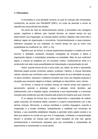 1.1 Brincadeira
A brincadeira é uma atividade humana na qual as crianças são introduzidas,
constituindo, de acordo com WAJSKOP (2001), um modo de assimilar e recriar as
experiências socioculturais dos adultos.
Do ponto de vista do desenvolvimento infantil, a brincadeira traz vantagens
sociais, cognitivas e afetivas, pois “quando brincam, ao mesmo tempo em que
desenvolvem sua imaginação, as crianças podem construir relações reais entre elas e
elaborar regras de organização e convivência. Concomitantemente a esse processo,
reiterarem situações de sua realidade, ao mesmo tempo em que já vivem uma
possibilidade de modificá-la” (id., 2001, p. 33).
Significa que, ao brincar, a criança experimenta situações e modelos de como
dominar a realidade, revelando situações carregadas de emoções e afetos e
organizando lógicas e contradições presentes na sociedade. Mais do que conformar
regras, a criança as reelabora em um processo criativo, combinando-as entre si e
construindo com elas novas possibilidades de interpretação e representação do real.
Assim, quando brinca de ser o outro (mãe, pai, bebê), de imitar e representar
diferentes papéis sociais (motorista, padeiro, professor, médico), a criança internaliza
valores culturais que contribuem para o desenvolvimento de sua identidade de grupo;
no plano simbólico, expressa e reelabora emoções que viveu nas relações pessoais e
situações que causaram alegria ou tristeza, satisfação ou desconforto, raiva, ciúmes.
Ao brincar, a criança se constitui criança; ao mesmo tempo que organiza o
pensamento, aprende a antecipar ações, a planejar, tomar decisões, agir
coletivamente, criar e respeitar regras, controlando a sua impulsividade, e a encontrar
soluções para problemas que são impostos pela própria brincadeira que quer vivenciar.
É no espaço de brincar que a criança desenvolve a capacidade de realizar
ações conjuntas, de coordenar idéias, opiniões e o próprio comportamento com o das
demais crianças. Brincando, a criança manifesta e constitui linguagens, exercita a
imaginação e a função simbólica, ressignificando a realidade nos momentos de
fantasia, o que possibilita estabelecer relações e aprender sobre papéis sociais e os
fatos que observa no mundo em que vive. A imaginação, a fantasia e a representação
elevam a condição da criança para atuar sobre situações da vida real, agindo
simbolicamente e encontrando respostas para sua curiosidade e necessidade de
experimentar e compreender o mundo adulto.
49
 