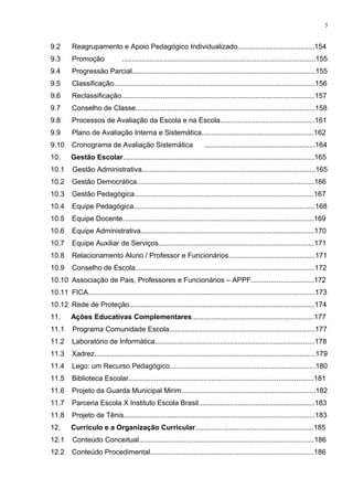 9.2 Reagrupamento e Apoio Pedagógico Individualizado.......................................154
9.3 Promoção ..................................................................................................155
9.4 Progressão Parcial.............................................................................................155
9.5 Classificação......................................................................................................156
9.6 Reclassificação..................................................................................................157
9.7 Conselho de Classe...........................................................................................158
9.8 Processos de Avaliação da Escola e na Escola................................................161
9.9 Plano de Avaliação Interna e Sistemática.........................................................162
9.10 Cronograma de Avaliação Sistemática ........................................................164
10. Gestão Escolar.................................................................................................165
10.1 Gestão Administrativa........................................................................................165
10.2 Gestão Democrática..........................................................................................166
10.3 Gestão Pedagógica...........................................................................................167
10.4 Equipe Pedagógica............................................................................................168
10.5 Equipe Docente.................................................................................................169
10.6 Equipe Administrativa........................................................................................170
10.7 Equipe Auxiliar de Serviços...............................................................................171
10.8 Relacionamento Aluno / Professor e Funcionários............................................171
10.9 Conselho de Escola...........................................................................................172
10.10 Associação de Pais, Professores e Funcionários – APPF................................172
10.11 FICA...................................................................................................................173
10.12 Rede de Proteção..............................................................................................174
11. Ações Educativas Complementares..............................................................177
11.1 Programa Comunidade Escola..........................................................................177
11.2 Laboratório de Informática.................................................................................178
11.3 Xadrez................................................................................................................179
11.4 Lego: um Recurso Pedagógico..........................................................................180
11.5 Biblioteca Escolar..............................................................................................181
11.6 Projeto da Guarda Municipal Mirim....................................................................182
11.7 Parceria Escola X Instituto Escola Brasil...........................................................183
11.8 Projeto de Tênis.................................................................................................183
12. Currículo e a Organização Curricular............................................................185
12.1 Conteúdo Conceitual.........................................................................................186
12.2 Conteúdo Procedimental...................................................................................186
5
 