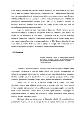 Esse aspecto torna-se alvo de maior análise e reflexão nas instituições de Educação
Infantil onde as crianças freqüentam período integral (8 a 11 horas diárias). Isso indica
que o processo educativo da criança pequena tem como eixo ampliar a experiência de
infância, e não antecipar as aquisições possíveis pelo exercício da função simbólica em
períodos de desenvolvimento posterior (LIMA, 2002, p. 28). Constitui, portanto, um
equívoco antecipar vivências que exigem da criança aquilo a que não está em
condições de responder ou compreender.
É preciso esclarecer que, no período da Educação Infantil, a criança precisa
efetivar uma série de realizações no domínio da função simbólica. Uma delas é ser
capaz de dar significado a uma forma, capacidade que ela adquire realizando
colagens, dobraduras, desenhos, brincadeiras, principalmente de faz-de-conta e outras
que incluem especificamente a representação (id., p. 28). Quando desenha, brinca,
ouve, conta e reconta histórias, canta e dança, a criança está construindo bases
necessárias para leitura, escrita, matemática, entre outros conhecimentos.
1.2.1 Literatura
“Escutar histórias é o início da aprendizagem para ser
um leitor, e ser leitor é ter um caminho absolutamente
infinito de descoberta e de compreensão do mundo...”
Fanny Abramovich
A literatura tem sua origem na cultura popular, nas narrativas que foram sendo
transmitidas de geração a geração, sendo, até os dias de hoje, a responsável por
colocar a criança pela primeira vez em contato com um texto, iniciando-a na linguagem
literária, quando ela tem oportunidade de ouvir contos, poesias, lendas, mitos,
adivinhas, provérbios, parlendas, cantos, rimas, entre outras formas de literatura oral.
Assim como no brincar, a literatura proporciona à criança, num plano
simbólico, espaço para: elaborar sentimentos e emoções que vive, como alegria,
inveja, amizade, ciúmes, amor, raiva, solidariedade, medo, cooperação; compreender
fatos sociais, internalizar valores éticos e morais, oportunizando a ampliação das
experiências infantis, na medida em que leva a criança a conhecer outros mundos,
culturas, tempos e espaços sociais.
Na faixa etária que compreende a Educação Infantil, há o predomínio do
pensamento mágico, em que a criança dá vida a objetos inanimados e a animais,
51
 