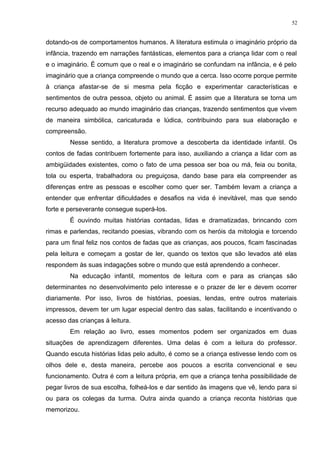 dotando-os de comportamentos humanos. A literatura estimula o imaginário próprio da
infância, trazendo em narrações fantásticas, elementos para a criança lidar com o real
e o imaginário. É comum que o real e o imaginário se confundam na infância, e é pelo
imaginário que a criança compreende o mundo que a cerca. Isso ocorre porque permite
à criança afastar-se de si mesma pela ficção e experimentar características e
sentimentos de outra pessoa, objeto ou animal. É assim que a literatura se torna um
recurso adequado ao mundo imaginário das crianças, trazendo sentimentos que vivem
de maneira simbólica, caricaturada e lúdica, contribuindo para sua elaboração e
compreensão.
Nesse sentido, a literatura promove a descoberta da identidade infantil. Os
contos de fadas contribuem fortemente para isso, auxiliando a criança a lidar com as
ambigüidades existentes, como o fato de uma pessoa ser boa ou má, feia ou bonita,
tola ou esperta, trabalhadora ou preguiçosa, dando base para ela compreender as
diferenças entre as pessoas e escolher como quer ser. Também levam a criança a
entender que enfrentar dificuldades e desafios na vida é inevitável, mas que sendo
forte e perseverante consegue superá-los.
É ouvindo muitas histórias contadas, lidas e dramatizadas, brincando com
rimas e parlendas, recitando poesias, vibrando com os heróis da mitologia e torcendo
para um final feliz nos contos de fadas que as crianças, aos poucos, ficam fascinadas
pela leitura e começam a gostar de ler, quando os textos que são levados até elas
respondem às suas indagações sobre o mundo que está aprendendo a conhecer.
Na educação infantil, momentos de leitura com e para as crianças são
determinantes no desenvolvimento pelo interesse e o prazer de ler e devem ocorrer
diariamente. Por isso, livros de histórias, poesias, lendas, entre outros materiais
impressos, devem ter um lugar especial dentro das salas, facilitando e incentivando o
acesso das crianças à leitura.
Em relação ao livro, esses momentos podem ser organizados em duas
situações de aprendizagem diferentes. Uma delas é com a leitura do professor.
Quando escuta histórias lidas pelo adulto, é como se a criança estivesse lendo com os
olhos dele e, desta maneira, percebe aos poucos a escrita convencional e seu
funcionamento. Outra é com a leitura própria, em que a criança tenha possibilidade de
pegar livros de sua escolha, folheá-los e dar sentido às imagens que vê, lendo para si
ou para os colegas da turma. Outra ainda quando a criança reconta histórias que
memorizou.
52
 