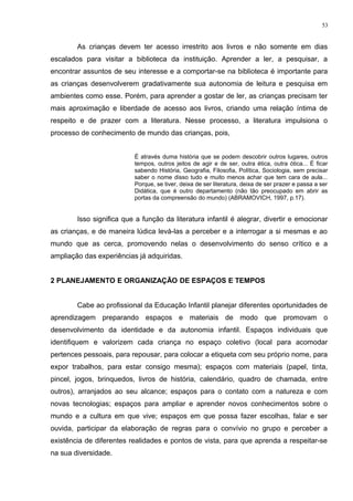As crianças devem ter acesso irrestrito aos livros e não somente em dias
escalados para visitar a biblioteca da instituição. Aprender a ler, a pesquisar, a
encontrar assuntos de seu interesse e a comportar-se na biblioteca é importante para
as crianças desenvolverem gradativamente sua autonomia de leitura e pesquisa em
ambientes como esse. Porém, para aprender a gostar de ler, as crianças precisam ter
mais aproximação e liberdade de acesso aos livros, criando uma relação íntima de
respeito e de prazer com a literatura. Nesse processo, a literatura impulsiona o
processo de conhecimento de mundo das crianças, pois,
É através duma história que se podem descobrir outros lugares, outros
tempos, outros jeitos de agir e de ser, outra ética, outra ótica... É ficar
sabendo História, Geografia, Filosofia, Política, Sociologia, sem precisar
saber o nome disso tudo e muito menos achar que tem cara de aula...
Porque, se tiver, deixa de ser literatura, deixa de ser prazer e passa a ser
Didática, que é outro departamento (não tão preocupado em abrir as
portas da compreensão do mundo) (ABRAMOVICH, 1997, p.17).
Isso significa que a função da literatura infantil é alegrar, divertir e emocionar
as crianças, e de maneira lúdica levá-las a perceber e a interrogar a si mesmas e ao
mundo que as cerca, promovendo nelas o desenvolvimento do senso crítico e a
ampliação das experiências já adquiridas.
2 PLANEJAMENTO E ORGANIZAÇÃO DE ESPAÇOS E TEMPOS
Cabe ao profissional da Educação Infantil planejar diferentes oportunidades de
aprendizagem preparando espaços e materiais de modo que promovam o
desenvolvimento da identidade e da autonomia infantil. Espaços individuais que
identifiquem e valorizem cada criança no espaço coletivo (local para acomodar
pertences pessoais, para repousar, para colocar a etiqueta com seu próprio nome, para
expor trabalhos, para estar consigo mesma); espaços com materiais (papel, tinta,
pincel, jogos, brinquedos, livros de história, calendário, quadro de chamada, entre
outros), arranjados ao seu alcance; espaços para o contato com a natureza e com
novas tecnologias; espaços para ampliar e aprender novos conhecimentos sobre o
mundo e a cultura em que vive; espaços em que possa fazer escolhas, falar e ser
ouvida, participar da elaboração de regras para o convívio no grupo e perceber a
existência de diferentes realidades e pontos de vista, para que aprenda a respeitar-se
na sua diversidade.
53
 