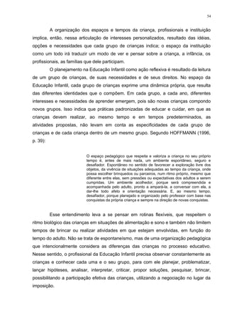 A organização dos espaços e tempos da criança, profissionais e instituição
implica, então, nessa articulação de interesses personalizados, resultado das idéias,
opções e necessidades que cada grupo de crianças indica; o espaço da instituição
como um todo irá traduzir um modo de ver e pensar sobre a criança, a infância, os
profissionais, as famílias que dele participam.
O planejamento na Educação Infantil como ação reflexiva é resultado da leitura
de um grupo de crianças, de suas necessidades e de seus direitos. No espaço da
Educação Infantil, cada grupo de crianças exprime uma dinâmica própria, que resulta
das diferentes identidades que o compõem. Em cada grupo, a cada ano, diferentes
interesses e necessidades de aprender emergem, pois são novas crianças compondo
novos grupos. Isso indica que práticas padronizadas de educar e cuidar, em que as
crianças devem realizar, ao mesmo tempo e em tempos predeterminados, as
atividades propostas, não levam em conta as especificidades de cada grupo de
crianças e de cada criança dentro de um mesmo grupo. Segundo HOFFMANN (1996,
p. 39):
O espaço pedagógico que respeita e valoriza a criança no seu próprio
tempo é, antes de mais nada, um ambiente espontâneo, seguro e
desafiador. Espontâneo no sentido de favorecer a exploração livre dos
objetos, da vivência de situações adequadas ao tempo da criança, onde
possa escolher brinquedos ou parceiros, num ritmo próprio, mesmo que
diferente entre elas, sem pressões ou expectativas dos adultos a serem
cumpridas. Um ambiente acolhedor, porque será compreendida e
acompanhada pelo adulto, pronto a ampará-la, a conversar com ela, a
dar-lhe todo afeto e orientação necessária. E, ao mesmo tempo,
desafiador, porque planejado e organizado pelo professor com base nas
conquistas da própria criança e sempre na direção de novas conquistas.
Esse entendimento leva a se pensar em rotinas flexíveis, que respeitem o
ritmo biológico das crianças em situações de alimentação e sono e também não limitem
tempos de brincar ou realizar atividades em que estejam envolvidas, em função do
tempo do adulto. Não se trata de espontaneísmo, mas de uma organização pedagógica
que intencionalmente considera as diferenças das crianças no processo educativo.
Nesse sentido, o profissional da Educação Infantil precisa observar constantemente as
crianças e conhecer cada uma e o seu grupo, para com ele planejar, problematizar,
lançar hipóteses, analisar, interpretar, criticar, propor soluções, pesquisar, brincar,
possibilitando a participação efetiva das crianças, utilizando a negociação no lugar da
imposição.
54
 