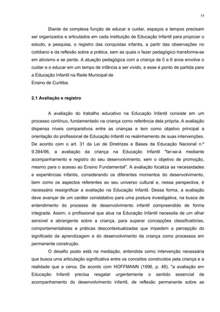 Diante da complexa função de educar e cuidar, espaços e tempos precisam
ser organizados e articulados em cada instituição de Educação Infantil para propiciar o
estudo, a pesquisa, o registro das conquistas infantis, a partir das observações no
cotidiano e da reflexão sobre a prática, sem as quais o fazer pedagógico transforma-se
em ativismo e se perde. A atuação pedagógica com a criança de 0 a 6 anos envolve o
cuidar e o educar em um tempo de infância a ser vivido, e esse é ponto de partida para
a Educação Infantil na Rede Municipal de
Ensino de Curitiba.
2.1 Avaliação e registro
A avaliação do trabalho educativo na Educação Infantil consiste em um
processo contínuo, fundamentado na criança como referência dela própria. A avaliação
dispensa níveis comparativos entre as crianças e tem como objetivo principal a
orientação do profissional de Educação Infantil no realinhamento de suas intervenções.
De acordo com o art. 31 da Lei de Diretrizes e Bases da Educação Nacional n.º
9.394/96, a avaliação da criança na Educação Infantil "far-se-á mediante
acompanhamento e registro do seu desenvolvimento, sem o objetivo de promoção,
mesmo para o acesso ao Ensino Fundamental". A avaliação focaliza as necessidades
e experiências infantis, considerando os diferentes momentos do desenvolvimento,
bem como os aspectos referentes ao seu universo cultural e, nessa perspectiva, é
necessário ressignificar a avaliação na Educação Infantil. Dessa forma, a avaliação
deve avançar de um caráter constatativo para uma postura investigativa, na busca de
entendimento do processo de desenvolvimento infantil compreendido de forma
integrada. Assim, o profissional que atua na Educação Infantil necessita de um olhar
sensível e abrangente sobre a criança, para superar concepções classificatórias,
comportamentalistas e práticas descontextualizadas que impedem a percepção do
significado da aprendizagem e do desenvolvimento da criança como processos em
permanente construção.
O desafio posto está na mediação, entendida como intervenção necessária
que busca uma articulação significativa entre os conceitos construídos pela criança e a
realidade que a cerca. De acordo com HOFFMANN (1996, p. 48), "a avaliação em
Educação Infantil precisa resgatar urgentemente o sentido essencial de
acompanhamento do desenvolvimento infantil, de reflexão permanente sobre as
55
 