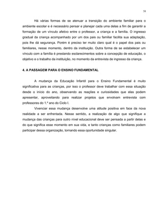 Há várias formas de se atenuar a transição do ambiente familiar para o
ambiente escolar e é necessário pensar e planejar cada uma delas a fim de garantir a
formação de um vínculo afetivo entre o professor, a criança e a família. O ingresso
gradual da criança acompanhado por um dos pais ou familiar facilita sua adaptação,
pois lhe dá segurança. Porém é preciso ter muito claro qual é o papel dos pais ou
familiares, nesse momento, dentro da instituição. Outra forma de se estabelecer um
vínculo com a família é prestando esclarecimentos sobre a concepção de educação, o
objetivo e o trabalho da instituição, no momento da entrevista de ingresso da criança.
4. A PASSAGEM PARA O ENSINO FUNDAMENTAL
A mudança da Educação Infantil para o Ensino Fundamental é muito
significativa para as crianças, por isso o professor deve trabalhar com essa situação
desde o início do ano, observando as reações e curiosidades que elas podem
apresentar, aproveitando para realizar projetos que envolvam entrevista com
professores do 1.º ano do Ciclo I.
Vivenciar essa mudança desenvolve uma atitude positiva em face da nova
realidade a ser enfrentada. Nesse sentido, a realização de algo que signifique a
mudança das crianças para outro nível educacional deve ser pensada a partir delas e
do que significa esse momento em sua vida, e tanto crianças como familiares podem
participar dessa organização, tornando essa oportunidade singular.
58
 