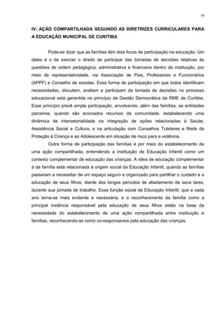 IV- AÇÃO COMPARTILHADA SEGUNDO AS DIRETRIZES CURRICULARES PARA
A EDUCAÇÃO MUNICIPAL DE CURITIBA
Pode-se dizer que as famílias têm dois focos de participação na educação. Um
deles é o de exercer o direito de participar das tomadas de decisões relativas às
questões de ordem pedagógica, administrativa e financeira dentro da instituição, por
meio de representatividade, via Associação de Pais, Professores e Funcionários
(APPF) e Conselho de escolas. Essa forma de participação em que todos identificam
necessidades, discutem, avaliam e participam da tomada de decisões no processo
educacional está garantida no princípio da Gestão Democrática da RME de Curitiba.
Esse princípio prevê ampla participação, envolvendo, além das famílias, as entidades
parceiras, quando são acionados recursos da comunidade, estabelecendo uma
dinâmica de intersetorialidade na integração de ações relacionadas à Saúde,
Assistência Social e Cultura, e na articulação com Conselhos Tutelares e Rede de
Proteção à Criança e ao Adolescente em situação de risco para a violência.
Outra forma de participação das famílias é por meio do estabelecimento de
uma ação compartilhada, entendendo a instituição de Educação Infantil como um
contexto complementar de educação das crianças. A idéia de educação complementar
à da família está relacionada à origem social da Educação Infantil, quando as famílias
passaram a necessitar de um espaço seguro e organizado para partilhar o cuidado e a
educação de seus filhos, diante dos longos períodos de afastamento de seus lares,
durante sua jornada de trabalho. Essa função social da Educação Infantil, que a cada
ano torna-se mais evidente e necessária, e o reconhecimento da família como a
principal instância responsável pela educação de seus filhos estão na base da
necessidade do estabelecimento de uma ação compartilhada entre instituição e
famílias, reconhecendo-as como co-responsáveis pela educação das crianças.
59
 